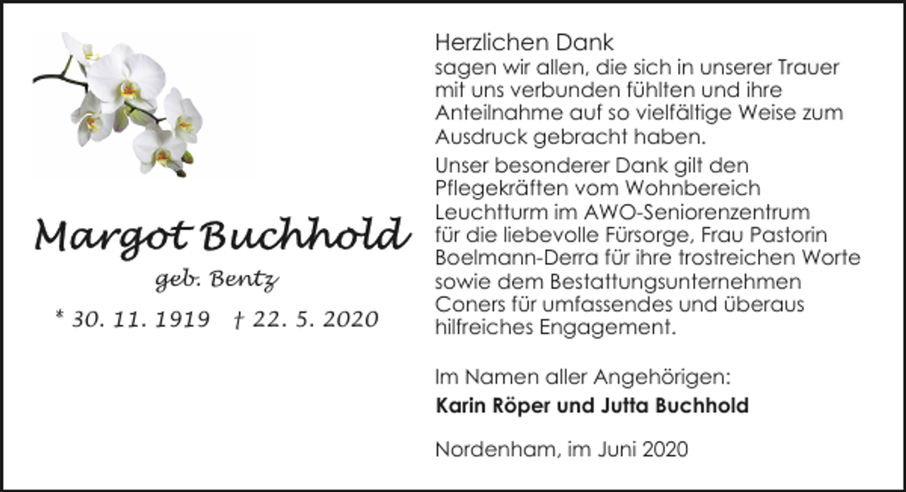 <p>Herzlichen Dank</p><p>geb. Bentz<br />* 30. 11. 1919</p><p>† 22. 5. 2020</p><p>sagen wir allen, die sich in unserer Trauer<br />mit uns verbunden fühlten und ihre<br />Anteilnahme auf so vielfältige Weise zum<br />Ausdruck gebracht haben.<br />Unser besonderer Dank gilt den<br />Pflegekräften vom Wohnbereich<br />Leuchtturm im AWO-Seniorenzentrum<br />für die liebevolle Fürsorge, Frau Pastorin<br />Boelmann-Derra für ihre trostreichen Worte<br />sowie dem Bestattungsunternehmen<br />Coners für umfassendes und überaus<br />hilfreiches Engagement.<br />Im Namen aller Angehörigen:<br />Karin Röper und Jutta Buchhold<br />Nordenham, im Juni 2020</p>