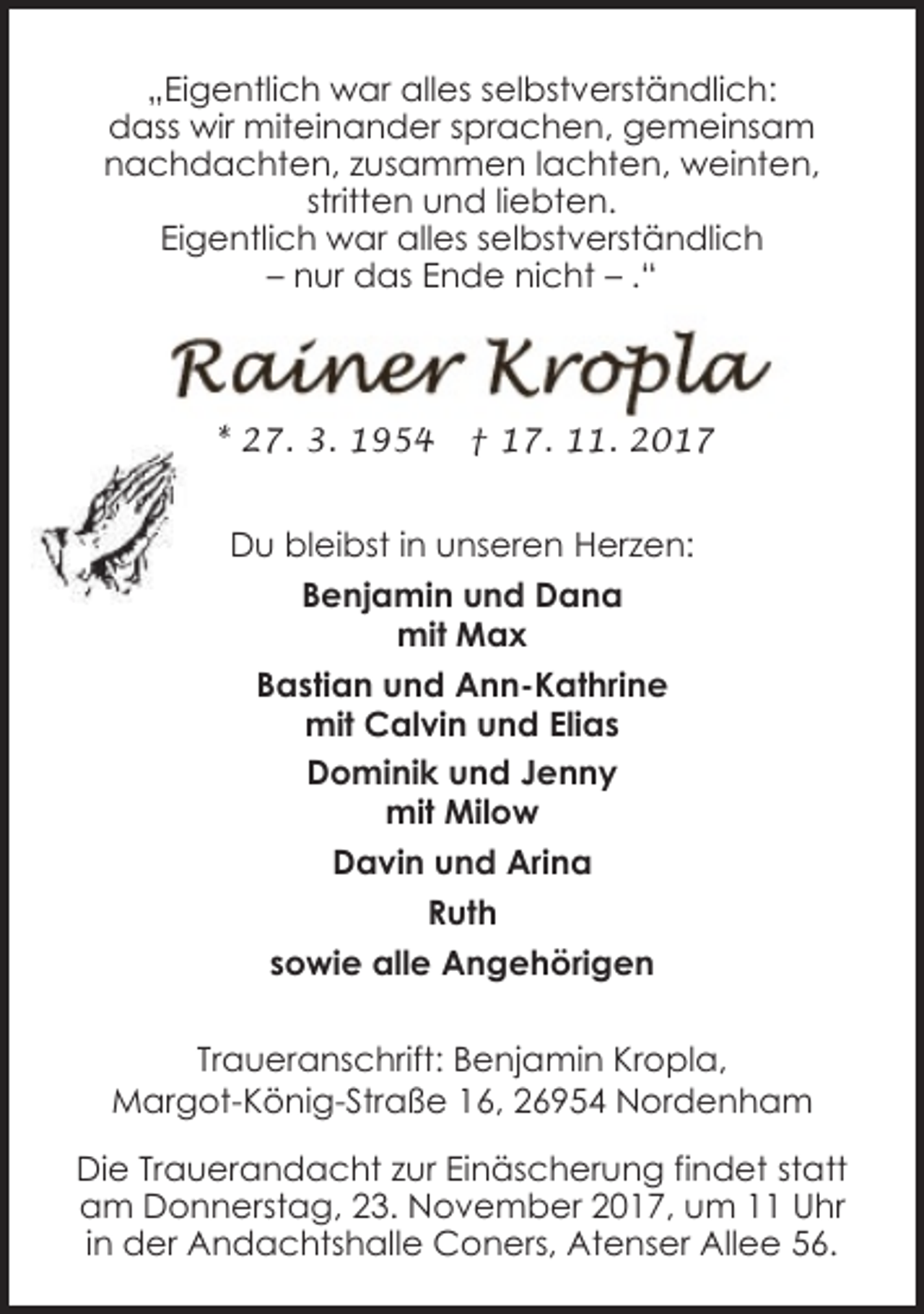 <p>„Eigentlich war alles selbstverständlich:<br />dass wir miteinander sprachen, gemeinsam<br />nachdachten, zusammen lachten, weinten,<br />stritten und liebten.<br />Eigentlich war alles selbstverständlich<br />– nur das Ende nicht – .“</p>
<p>* 27. 3. 1954</p>
<p>† 17. 11. 2017</p>
<p>Du bleibst in unseren Herzen:<br />Benjamin und Dana<br />mit Max<br />Bastian und Ann-Kathrine<br />mit Calvin und Elias<br />Dominik und Jenny<br />mit Milow<br />Davin und Arina<br />Ruth<br />sowie alle Angehörigen<br />Traueranschrift: Benjamin Kropla,<br />Margot-König-Straße 16, 26954 Nordenham<br />Die Trauerandacht zur Einäscherung findet statt<br />am Donnerstag, 23. November 2017, um 11 Uhr<br />in der Andachtshalle Coners, Atenser Allee 56.</p>