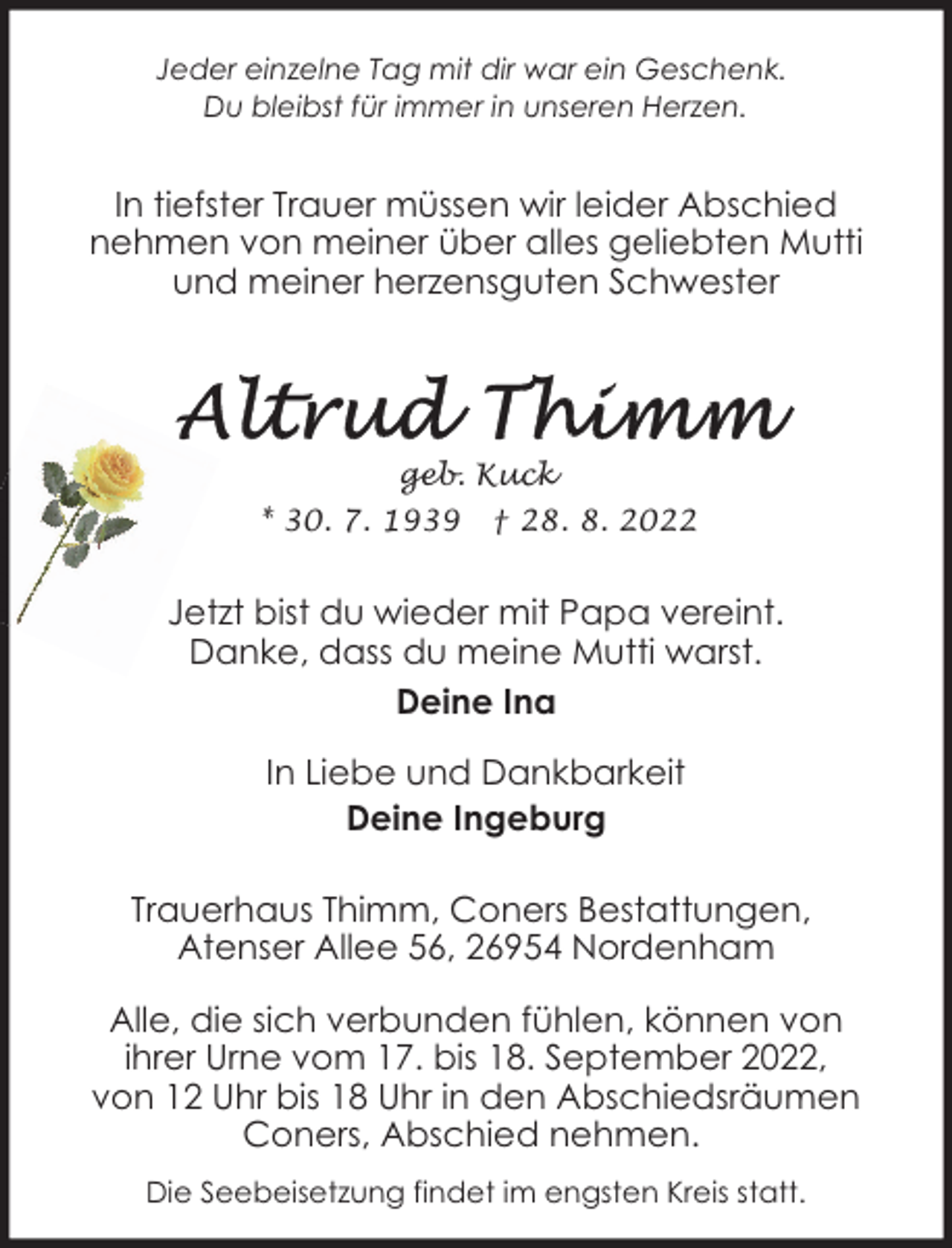 <p>Jeder einzelne Tag mit dir war ein Geschenk.<br />Du bleibst für immer in unseren Herzen.</p><p>In tiefster Trauer müssen wir leider Abschied<br />nehmen von meiner über alles geliebten Mutti<br />und meiner herzensguten Schwester</p><p>geb. Kuck<br />* 30. 7. 1939</p><p>† 28. 8. 2022</p><p>Jetzt bist du wieder mit Papa vereint.<br />Danke, dass du meine Mutti warst.<br />Deine Ina<br />In Liebe und Dankbarkeit<br />Deine Ingeburg<br />Trauerhaus Thimm, Coners Bestattungen,<br />Atenser Allee 56, 26954 Nordenham<br />Alle, die sich verbunden fühlen, können von<br />ihrer Urne vom 17. bis 18. September 2022,<br />von 12 Uhr bis 18 Uhr in den Abschiedsräumen<br />Coners, Abschied nehmen.<br />Die Seebeisetzung findet im engsten Kreis statt.</p>