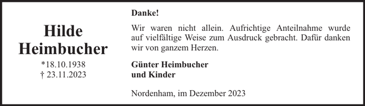 <p>Danke!</p><p>Hilde<br />Heimbucher<br />*18.10.1938<br />† 23.11.2023</p><p>Wir waren nicht allein. Aufrichtige Anteilnahme wurde<br />auf vielfältige Weise zum Ausdruck gebracht. Dafür danken<br />wir von ganzem Herzen.<br />Günter Heimbucher<br />und Kinder<br />Nordenham, im Dezember 2023</p>