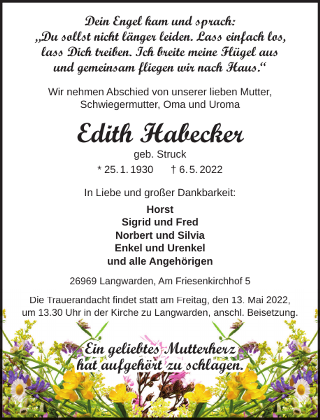 <p>Dein Engel kam und sprach:<br />„Du sollst nicht länger leiden. Lass einfach los,<br />lass Dich treiben. Ich breite meine Flügel aus<br />und gemeinsam fliegen wir nach Haus.“<br />Wir nehmen Abschied von unserer lieben Mutter,<br />Schwiegermutter, Oma und Uroma</p><p>Edith Habecker<br />geb. Struck<br />* 25. 1. 1930<br />† 6. 5. 2022</p><p>In Liebe und großer Dankbarkeit:<br />Horst<br />Sigrid und Fred<br />Norbert und Silvia<br />Enkel und Urenkel<br />und alle Angehörigen<br />26969 Langwarden, Am Friesenkirchhof 5<br />Die Trauerandacht findet statt am Freitag, den 13. Mai 2022,<br />um 13.30 Uhr in der Kirche zu Langwarden, anschl. Beisetzun .</p><p>Ein geliebtes Mutterherz<br />hat aufgehört zu schlagen.</p>