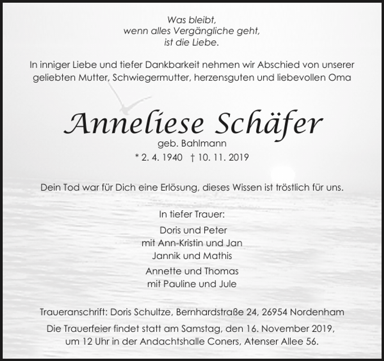 <p>Was bleibt,<br />wenn alles Vergängliche geht,<br />ist die Liebe.<br />In inniger Liebe und tiefer Dankbarkeit nehmen wir Abschied von unserer<br />geliebten Mutter, Schwiegermutter, herzensguten und liebevollen Oma</p><p>Anneliese Schäfer<br />geb. Bahlmann<br />* 2. 4. 1940 † 10. 11. 2019</p><p>Dein Tod war für Dich eine Erlösung, dieses Wissen ist tröstlich für uns.<br />In tiefer Trauer:<br />Doris und Peter<br />mit Ann-Kristin und Jan<br />Jannik und Mathis<br />Annette und Thomas<br />mit Pauline und Jule<br />Traueranschrift: Doris Schultze, Bernhardstraße 24, 26954 Nordenham<br />Die Trauerfeier findet statt am Samstag, den 16. November 2019,<br />um 12 Uhr in der Andachtshalle Coners, Atenser Allee 56.</p>