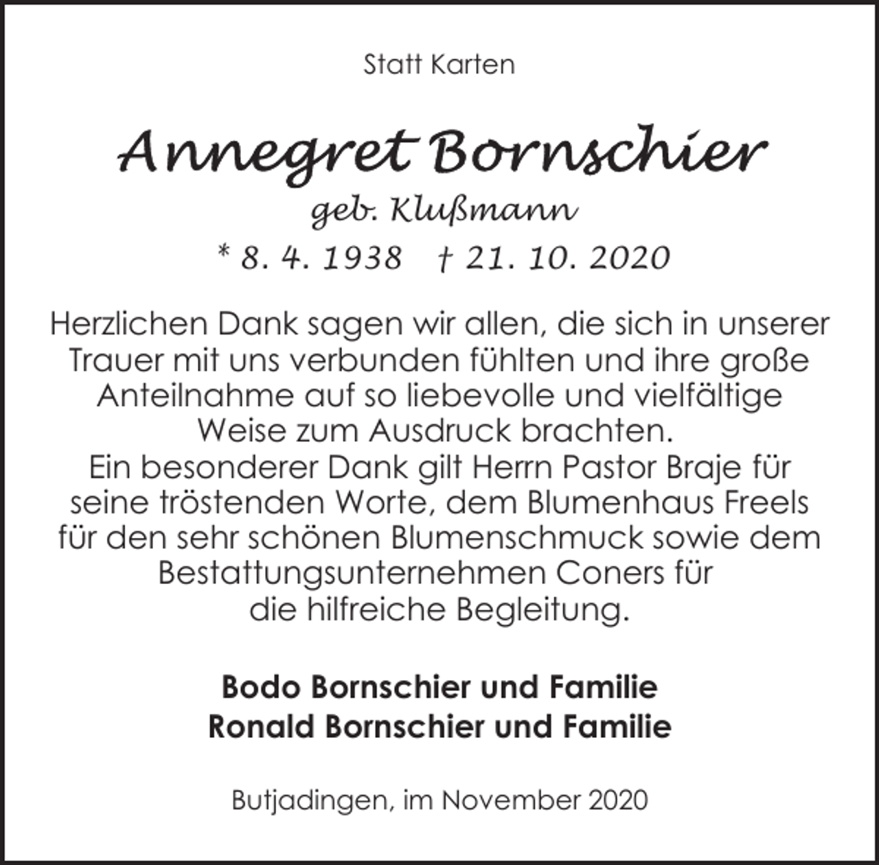 <p>Statt Karten</p><p>geb. Klußmann<br />* 8. 4. 1938</p><p>† 21. 10. 2020</p><p>Herzlichen Dank sagen wir allen, die sich in unserer<br />Trauer mit uns verbunden fühlten und ihre große<br />Anteilnahme auf so liebevolle und vielfältige<br />Weise zum Ausdruck brachten.<br />Ein besonderer Dank gilt Herrn Pastor Braje für<br />seine tröstenden Worte, dem Blumenhaus Freels<br />für den sehr schönen Blumenschmuck sowie dem<br />Bestattungsunternehmen Coners für<br />die hilfreiche Begleitung.<br />Bodo Bornschier und Familie<br />Ronald Bornschier und Familie<br />Butjadingen, im November 2020</p>