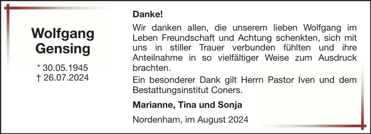 <p>Wolfgang<br />Gensing<br />* 30.05.1945<br />† 26.07.2024</p><p>Danke!<br />Wir danken allen, die unserem lieben Wolfgang im<br />Leben Freundschaft und Achtung schenkten, sich mit<br />uns in stiller Trauer verbunden fühlten und ihre<br />Anteilnahme in so vielfältiger Weise zum Ausdruck<br />brachten.<br />Ein besonderer Dank gilt Herrn Pastor Iven und dem<br />Bestattungsinstitut Coners.<br />Marianne, Tina und Sonja<br />Nordenham, im August 2024</p>