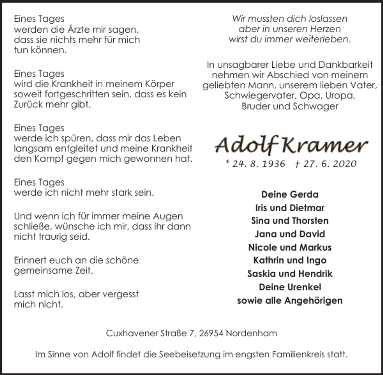 <p>Eines Tages<br />werden die Ärzte mir sagen,<br />dass sie nichts mehr für mich<br />tun können.<br />Eines Tages<br />wird die Krankheit in meinem Körper<br />soweit fortgeschritten sein, dass es kein<br />Zurück mehr gibt.<br />Eines Tages<br />werde ich spüren, dass mir das Leben<br />langsam entgleitet und meine Krankheit<br />den Kampf gegen mich gewonnen hat.<br />Eines Tages<br />werde ich nicht mehr stark sein.<br />Und wenn ich für immer meine Augen<br />schließe, wünsche ich mir, dass ihr dann<br />nicht traurig seid.<br />Erinnert euch an die schöne<br />gemeinsame Zeit.<br />Lasst mich los, aber vergesst<br />mich nicht.</p><p>Wir mussten dich loslassen<br />aber in unseren Herzen<br />wirst du immer weiterleben.<br />In unsagbarer Liebe und Dankbarkeit<br />nehmen wir Abschied von meinem<br />geliebten Mann, unserem lieben Vater,<br />Schwiegervater, Opa, Uropa,<br />Bruder und Schwager</p><p>* 24. 8. 1936</p><p>† 27. 6. 2020</p><p>Deine Gerda<br />Iris und Dietmar<br />Sina und Thorsten<br />Jana und David<br />Nicole und Markus<br />Kathrin und Ingo<br />Saskia und Hendrik<br />Deine Urenkel<br />sowie alle Angehörigen</p><p>Cuxhavener Straße 7, 26954 Nordenham<br />Im Sinne von Adolf findet die Seebeisetzung im engsten Familienkreis statt.</p>