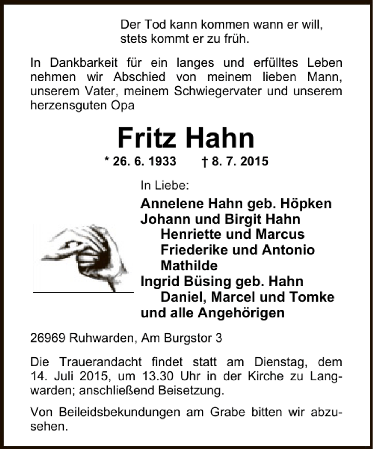 <p>Der Tod kann kommen wann er will,<br />stets kommt er zu früh.<br />In Dankbarkeit für ein langes und erfülltes Leben<br />nehmen wir Abschied von meinem lieben Mann,<br />unserem Vater, meinem Schwiegervater und unserem<br />herzensguten Opa</p><p>Fritz Hahn</p><p>* 26. 6. 1933</p><p>† 8. 7. 2015</p><p>In Liebe:</p><p>Annelene Hahn geb. Höpken<br />Johann und Birgit Hahn<br />Henriette und Marcus<br />Friederike und Antonio<br />Mathilde<br />Ingrid Büsing geb. Hahn<br />Daniel, Marcel und Tomke<br />und alle Angehörigen<br />26969 Ruhwarden, Am Burgstor 3<br />Die Trauerandacht findet statt am Dienstag, dem<br />14. Juli 2015, um 13.30 Uhr in der Kirche zu Langwarden; anschließend Beisetzung.<br />Von Beileidsbekundungen am Grabe bitten wir abzusehen.</p>