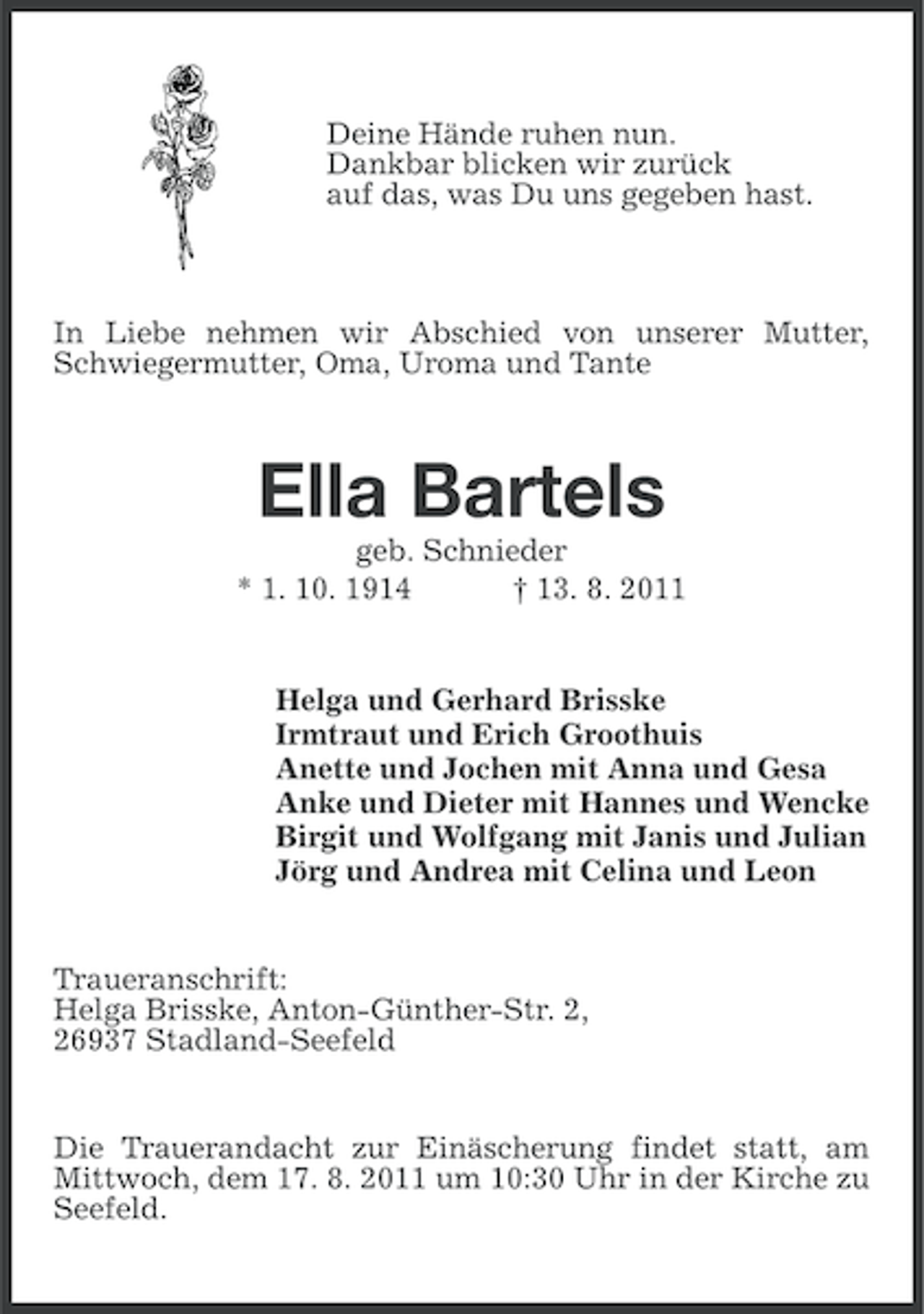 <p>Deine Hände ruhen nun.<br />Dankbar blicken wir zurück<br />auf das, was Du uns gegeben hast.</p><p>In Liebe nehmen wir Abschied von unserer Mutter,<br />Schwiegermutter, Oma, Uroma und Tante</p><p>Ella Bartels<br />geb. Schnieder<br />* 1. 10. 1914<br />† 13. 8. 2011</p><p>Helga und Gerhard Brisske<br />Irmtraut und Erich Groothuis<br />Anette und Jochen mit Anna und Gesa<br />Anke und Dieter mit Hannes und Wencke<br />Birgit und Wolfgang mit Janis und Julian<br />Jörg und Andrea mit Celina und Leon</p><p>Traueranschrift:<br />Helga Brisske, Anton-Günther-Str. 2,<br />26937 Stadland-Seefeld</p><p>Die Trauerandacht zur Einäscherung findet statt, am<br />Mittwoch, dem 17. 8. 2011 um 10:30 Uhr in der Kirche zu<br />Seefeld.</p>