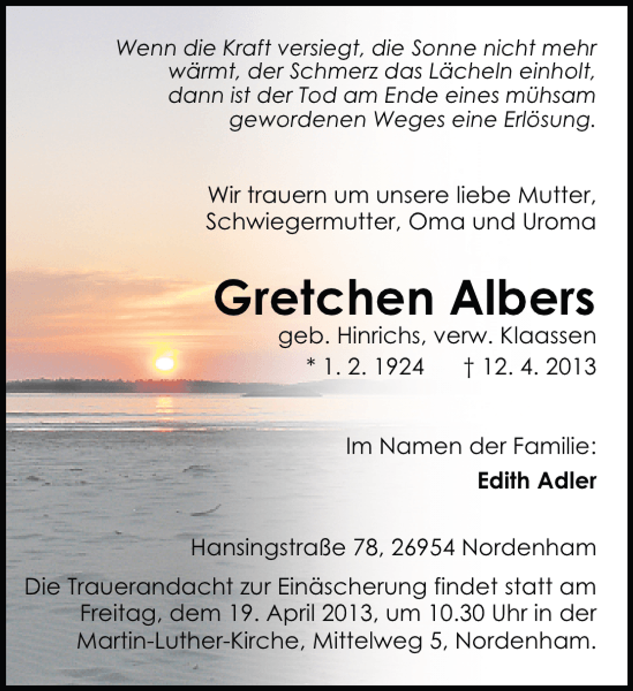 <p>Wenn die Kraft versiegt, die Sonne nicht mehr<br />wärmt, der Schmerz das Lächeln einholt,<br />dann ist der Tod am Ende eines mühsam<br />gewordenen Weges eine Erlösung.</p><p>Wir trauern um unsere liebe Mutter,<br />Schwiegermutter, Oma und Uroma</p><p>Gretchen Albers</p><p>geb. Hinrichs, verw. Klaassen<br />* 1. 2. 1924<br />† 12. 4. 2013<br />Im Namen der Familie:<br />Edith Adler</p><p>Hansingstraße 78, 26954 Nordenham<br />Die Trauerandacht zur Einäscherung findet statt am<br />Freitag, dem 19. April 2013, um 10.30 Uhr in der<br />Martin-Luther-Kirche, Mittelweg 5, Nordenham.</p>