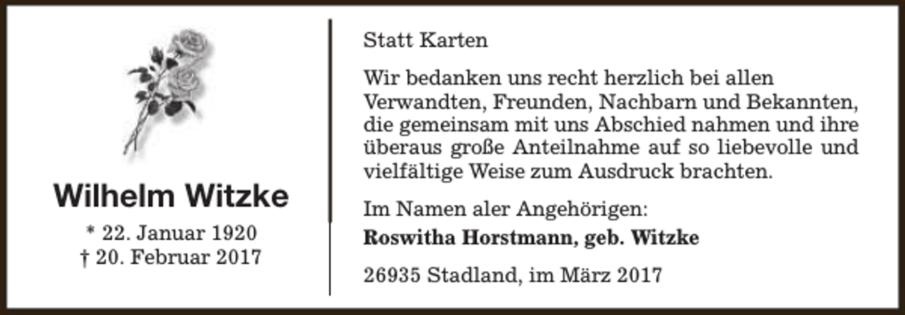 <p>Statt Karten</p><p>Wilhelm Witzke<br />* 22. Januar 1920<br />† 20. Februar 2017</p><p>Wir bedanken uns recht herzlich bei allen<br />Verwandten, Freunden, Nachbarn und Bekannten,<br />die gemeinsam mit uns Abschied nahmen und ihre<br />überaus große Anteilnahme auf so liebevolle und<br />vielfältige Weise zum Ausdruck brachten.<br />Im Namen aler Angehörigen:<br />Roswitha Horstmann, geb. Witzke<br />26935 Stadland, im März 2017</p>
