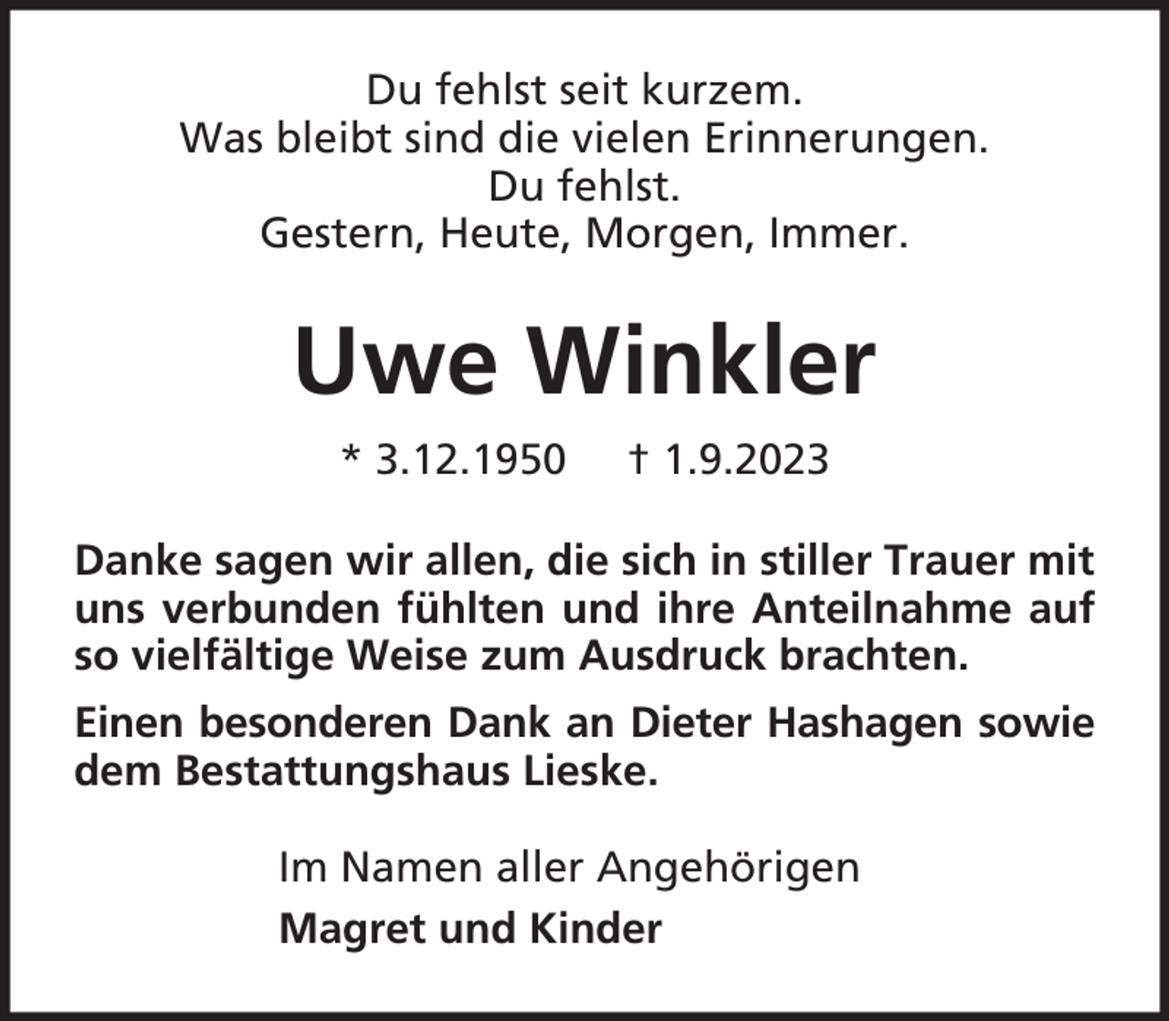 <p>Du fehlst seit kurzem.<br />Was bleibt sind die vielen Erinnerungen.<br />Du fehlst.<br />Gestern, Heute, Morgen, Immer.</p><p>Uwe Winkler<br />* 3.12.1950</p><p>† 1.9.2023</p><p>Danke sagen wir allen, die sich in stiller Trauer mit<br />uns verbunden fühlten und ihre Anteilnahme auf<br />so vielfältige Weise zum Ausdruck brachten.<br />Einen besonderen Dank an Dieter Hashagen sowie<br />dem Bestattungshaus Lieske.<br />Im Namen aller Angehörigen<br />Magret und Kinder</p>