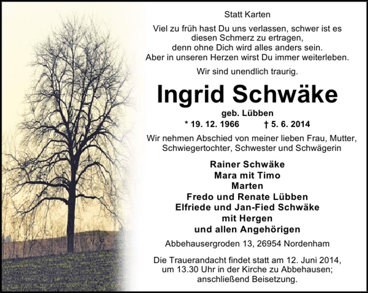 <p>Statt Karten<br />Viel zu früh hast Du uns verlassen, schwer ist es<br />diesen Schmerz zu ertragen,<br />denn ohne Dich wird alles anders sein.<br />Aber in unseren Herzen wirst Du immer weiterleben.<br />Wir sind unendlich traurig.</p><p>Ingrid Schwäke<br />geb. Lübben<br />* 19. 12. 1966<br />† 5. 6. 2014</p><p>Wir nehmen Abschied von meiner lieben Frau, Mutter,<br />Schwiegertochter, Schwester und Schwägerin</p><p>Rainer Schwäke<br />Mara mit Timo<br />Marten<br />Fredo und Renate Lübben<br />Elfriede und Jan-Fied Schwäke<br />mit Hergen<br />und allen Angehörigen<br />Abbehausergroden 13, 26954 Nordenham<br />Die Trauerandacht findet statt am 12. Juni 2014,<br />um 13.30 Uhr in der Kirche zu Abbehausen;<br />anschließend Beisetzung.</p>