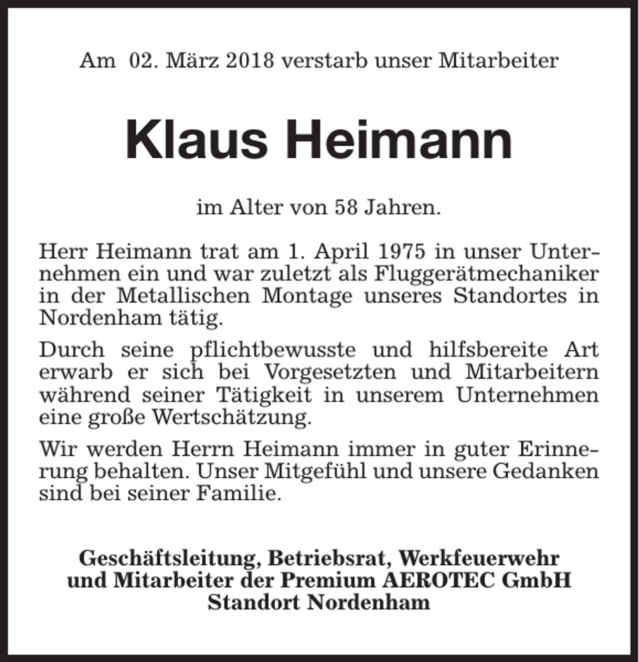 <p>Am 02. März 2018 verstarb unser Mitarbeiter</p><p>Klaus Heimann<br />im Alter von 58 Jahren.<br />Herr Heimann trat am 1. April 1975 in unser Unternehmen ein und war zuletzt als Fluggerätmechaniker<br />in der Metallischen Montage unseres Standortes in<br />Nordenham tätig.<br />Durch seine pflichtbewusste und hilfsbereite Art<br />erwarb er sich bei Vorgesetzten und Mitarbeitern<br />während seiner Tätigkeit in unserem Unternehmen<br />eine große Wertschätzung.<br />Wir werden Herrn Heimann immer in guter Erinnerung behalten. Unser Mitgefühl und unsere Gedanken<br />sind bei seiner Familie.<br />Geschäftsleitung, Betriebsrat, Werkfeuerwehr<br />und Mitarbeiter der Premium AEROTEC GmbH<br />Standort Nordenham</p>