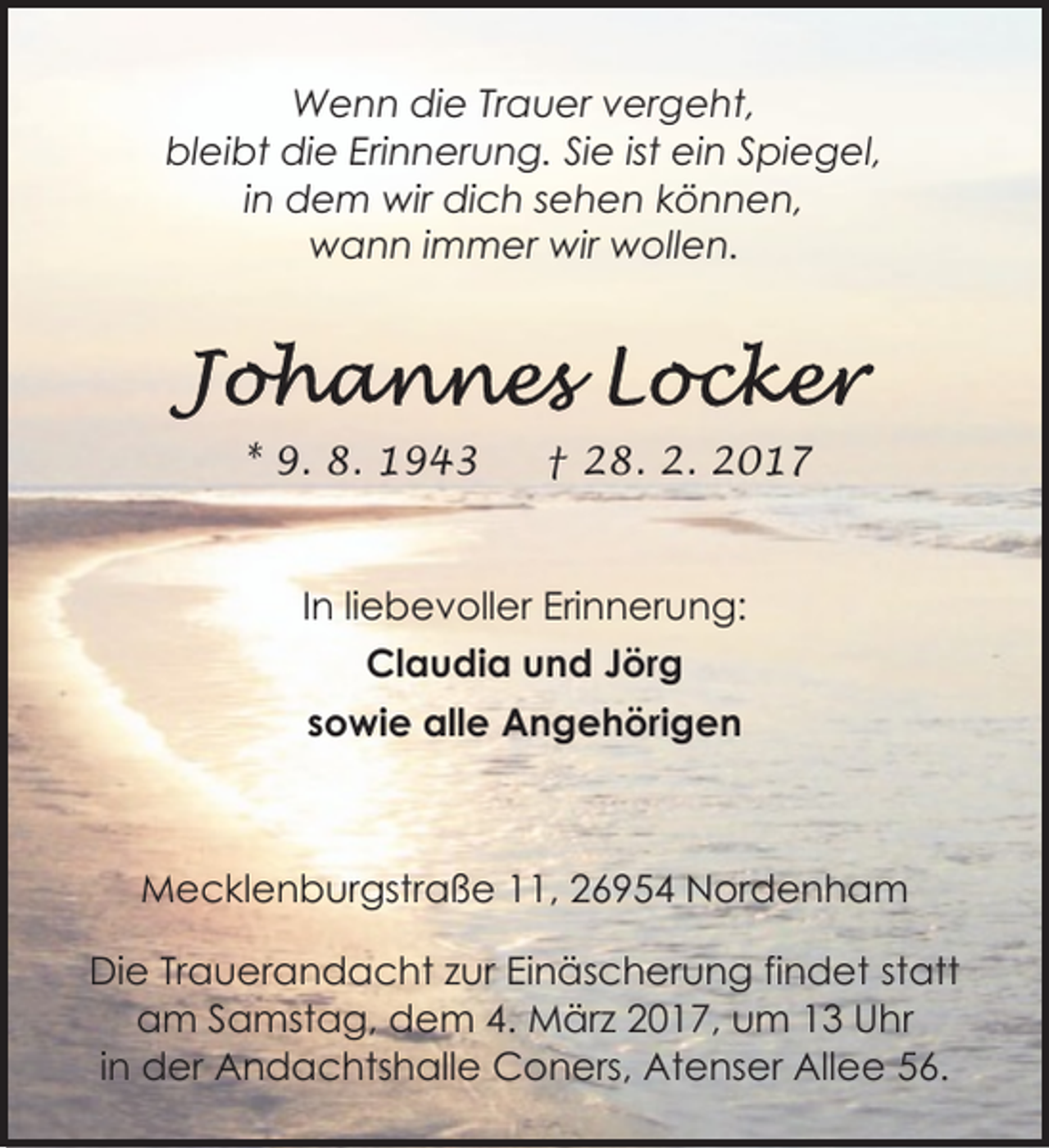 <p>Wenn die Trauer vergeht,<br />bleibt die Erinnerung. Sie ist ein Spiegel,<br />in dem wir dich sehen können,<br />wann immer wir wollen.</p><p>* 9. 8. 1943</p><p>† 28. 2. 2017</p><p>In liebevoller Erinnerung:<br />Claudia und Jörg<br />sowie alle Angehörigen</p><p>Mecklenburgstraße 11, 26954 Nordenham<br />Die Trauerandacht zur Einäscherung findet statt<br />am Samstag, dem 4. März 2017, um 13 Uhr<br />in der Andachtshalle Coners, Atenser Allee 56.</p>