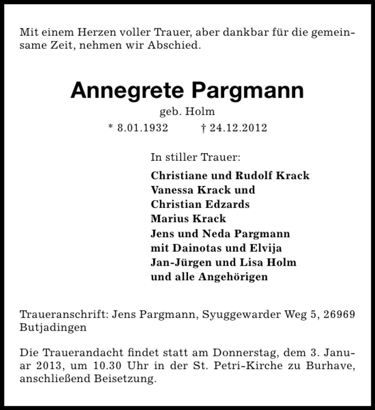 <p>Mit einem Herzen voller Trauer, aber dankbar für die gemeinsame Zeit, nehmen wir Abschied.</p><p>Annegrete Pargmann<br />geb. Holm<br />* 8.01.1932<br />† 24.12.2012<br />In stiller Trauer:<br />Christiane und Rudolf Krack<br />Vanessa Krack und<br />Christian Edzards<br />Marius Krack<br />Jens und Neda Pargmann<br />mit Dainotas und Elvija<br />Jan-Jürgen und Lisa Holm<br />und alle Angehörigen<br />Traueranschrift: Jens Pargmann, Syuggewarder Weg 5, 26969<br />Butjadingen<br />Die Trauerandacht ﬁndet statt am Donnerstag, dem 3. Januar 2013, um 10.30 Uhr in der St. Petri-Kirche zu Burhave,<br />anschließend Beisetzung.</p>