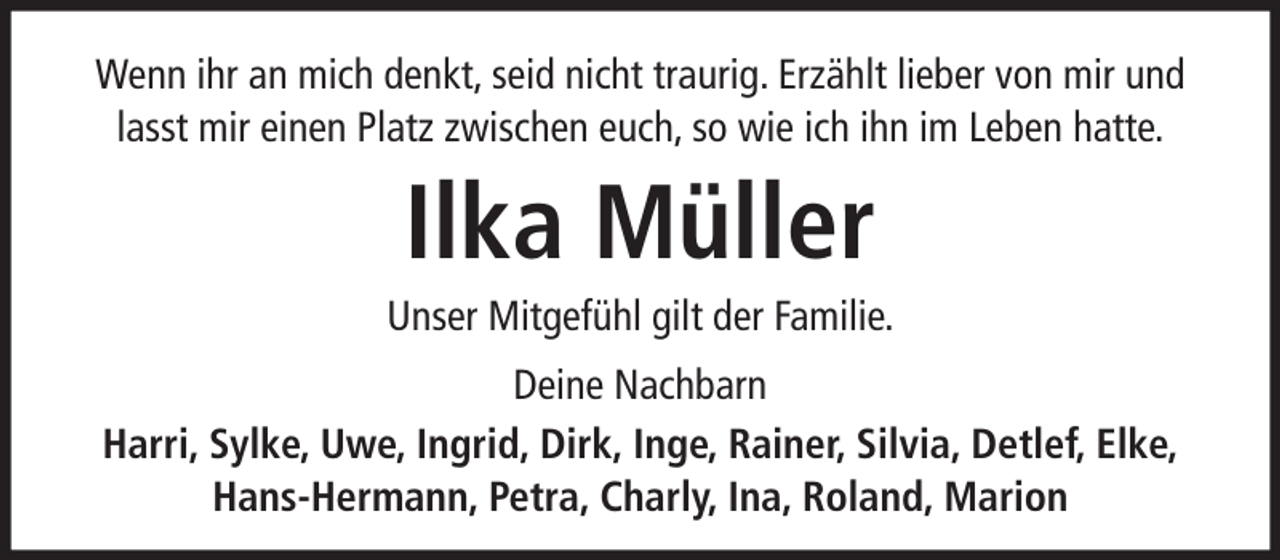 <p>Wenn ihr an mich denkt, seid nicht traurig. Erzählt lieber von mir und<br />lasst mir einen Platz zwischen euch, so wie ich ihn im Leben hatte.</p><p>Ilka Müller<br />Unser Mitgefühl gilt der Familie.<br />Deine Nachbarn<br />Harri, Sylke, Uwe, Ingrid, Dirk, Inge, Rainer, Silvia, Detlef, Elke,<br />Hans-Hermann, Petra, Charly, Ina, Roland, Marion</p>