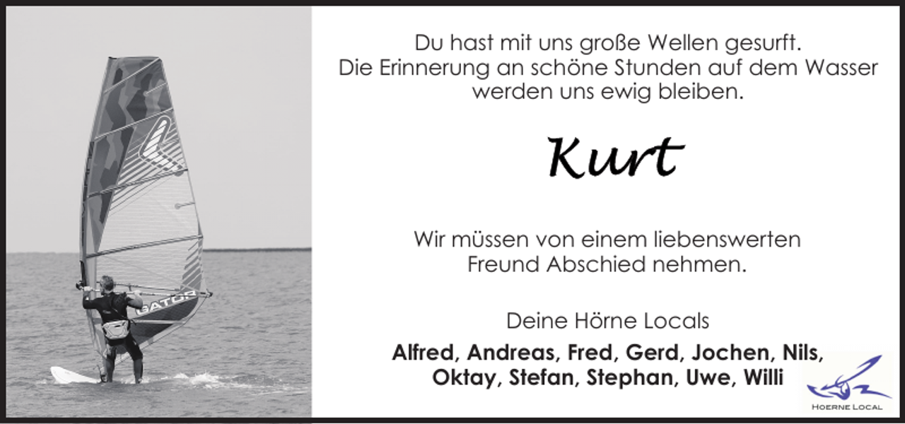 <p>Du hast mit uns große Wellen gesurft.<br />Die Erinnerung an schöne Stunden auf dem Wasser<br />werden uns ewig bleiben.</p>
<p>Wir müssen von einem liebenswerten<br />Freund Abschied nehmen.<br />Deine Hörne Locals<br />Alfred, Andreas, Fred, Gerd, Jochen, Nils,<br />Oktay, Stefan, Stephan, Uwe, Willi</p>