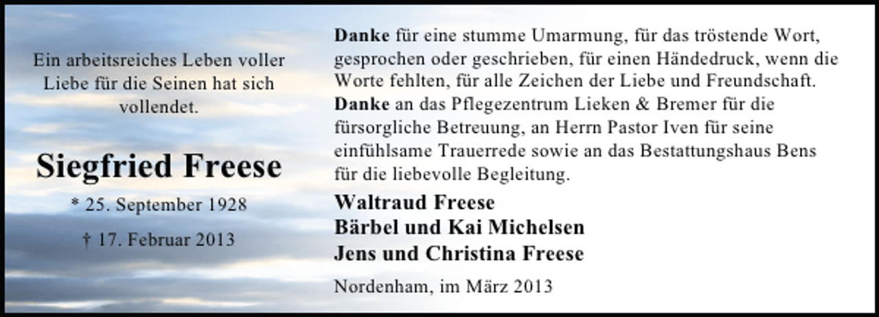 <p>Ein arbeitsreiches Leben voller<br />Liebe für die Seinen hat sich<br />vollendet.</p><p>Siegfried Freese<br />* 25. September 1928<br />† 17. Februar 2013</p><p>Danke für eine stumme Umarmung, für das tröstende Wort,<br />gesprochen oder geschrieben, für einen Händedruck, wenn die<br />Worte fehlten, für alle Zeichen der Liebe und Freundschaft.<br />Danke an das Pflegezentrum Lieken &amp; Bremer für die<br />fürsorgliche Betreuung, an Herrn Pastor Iven für seine<br />einfühlsame Trauerrede sowie an das Bestattungshaus Bens<br />für die liebevolle Begleitung.</p><p>Waltraud Freese<br />Bärbel und Kai Michelsen<br />Jens und Christina Freese<br />Nordenham, im März 2013</p>