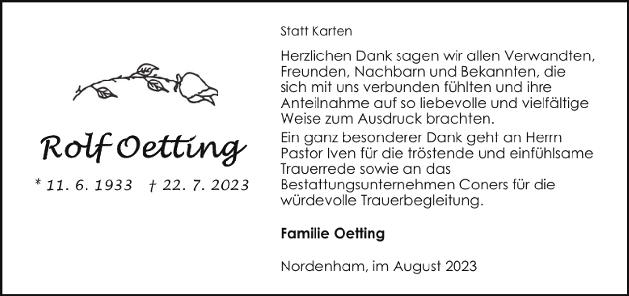 <p>Statt Karten</p><p>* 11. 6. 1933</p><p>† 22. 7. 2023</p><p>Herzlichen Dank sagen wir allen Verwandten,<br />Freunden, Nachbarn und Bekannten, die<br />sich mit uns verbunden fühlten und ihre<br />Anteilnahme auf so liebevolle und vielfältige<br />Weise zum Ausdruck brachten.<br />Ein ganz besonderer Dank geht an Herrn<br />Pastor Iven für die tröstende und einfühlsame<br />Trauerrede sowie an das<br />Bestattungsunternehmen Coners für die<br />würdevolle Trauerbegleitung.<br />Familie Oetting<br />Nordenham, im August 2023</p>