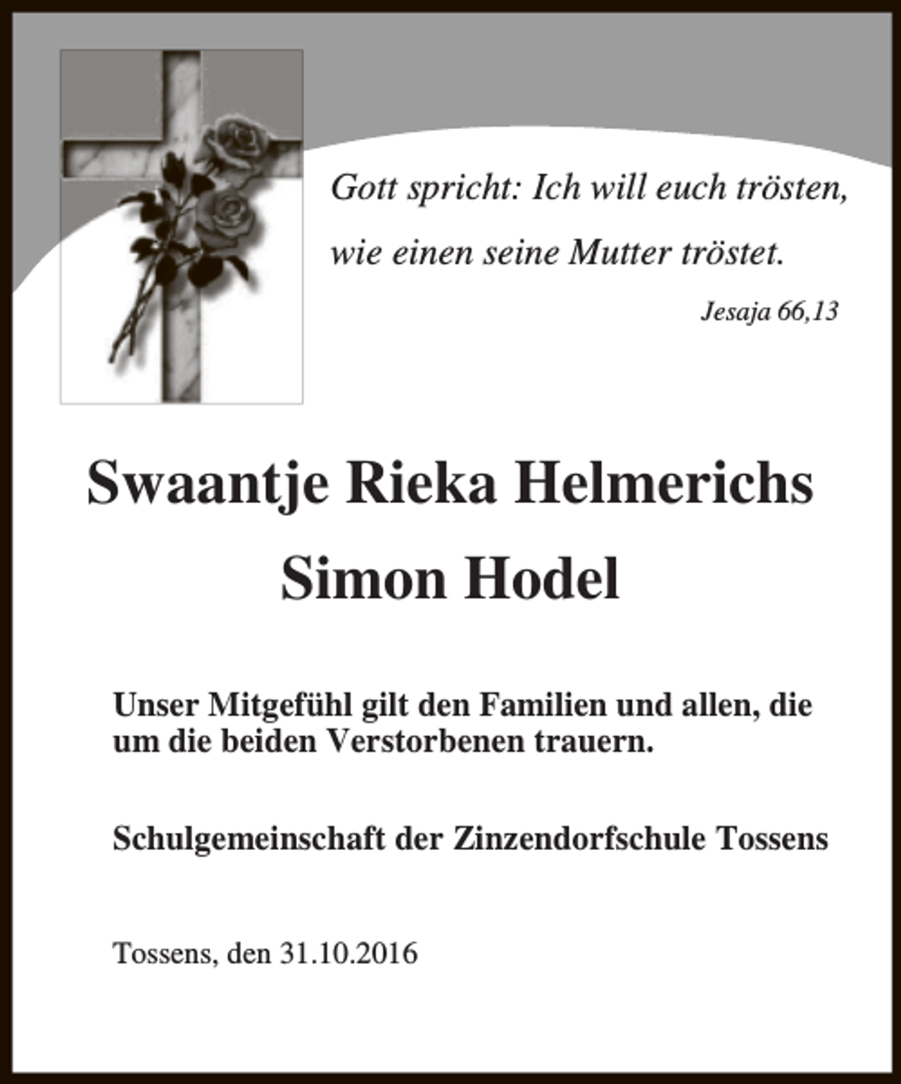 <p>Gott spricht: Ich will euch trösten,<br />wie einen seine Mutter tröstet.<br />Jesaja 66,13</p><p>Swaantje Rieka Helmerichs<br />Simon Hodel<br />Unser Mitgefühl gilt den Familien und allen, die<br />um die beiden Verstorbenen trauern.<br />Schulgemeinschaft der Zinzendorfschule Tossens<br />Tossens, den 31.10.2016</p>