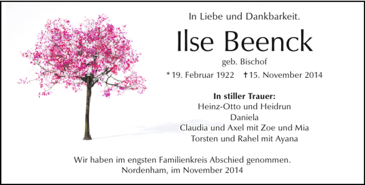 <p>In Liebe und Dankbarkeit.</p><p>Ilse Beenck</p><p>geb. Bischof<br />* 19. Februar 1922 = 15. November 2014<br />In stiller Trauer:<br />Heinz-Otto und Heidrun<br />Daniela<br />Claudia und Axel mit Zoe und Mia<br />Torsten und Rahel mit Ayana<br />Wir haben im engsten Familienkreis Abschied genommen.<br />Nordenham, im November 2014</p>