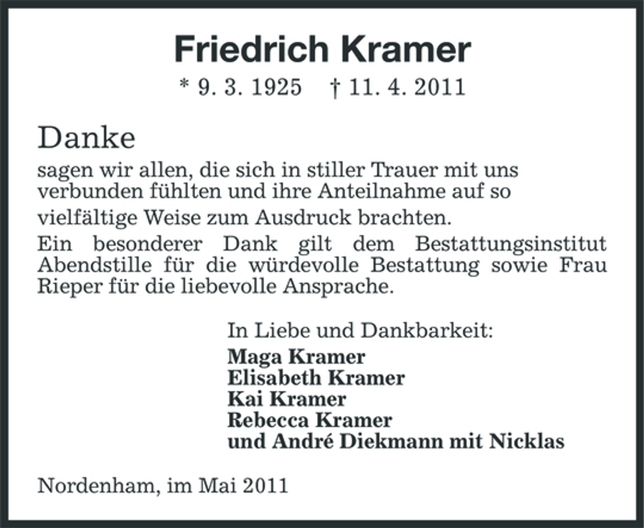 <p>Friedrich Kramer<br />* 9. 3. 1925 † 11. 4. 2011</p>
<p>Danke<br />sagen wir allen, die sich in stiller Trauer mit uns verbunden fühlten und ihre Anteilnahme auf so vielfältige Weise zum Ausdruck brachten. Ein besonderer Dank gilt dem Bestattungsinstitut Abendstille für die würdevolle Bestattung sowie Frau Rieper für die liebevolle Ansprache. In Liebe und Dankbarkeit: Maga Kramer Elisabeth Kramer Kai Kramer Rebecca Kramer und André Diekmann mit Nicklas Nordenham, im Mai 2011</p>