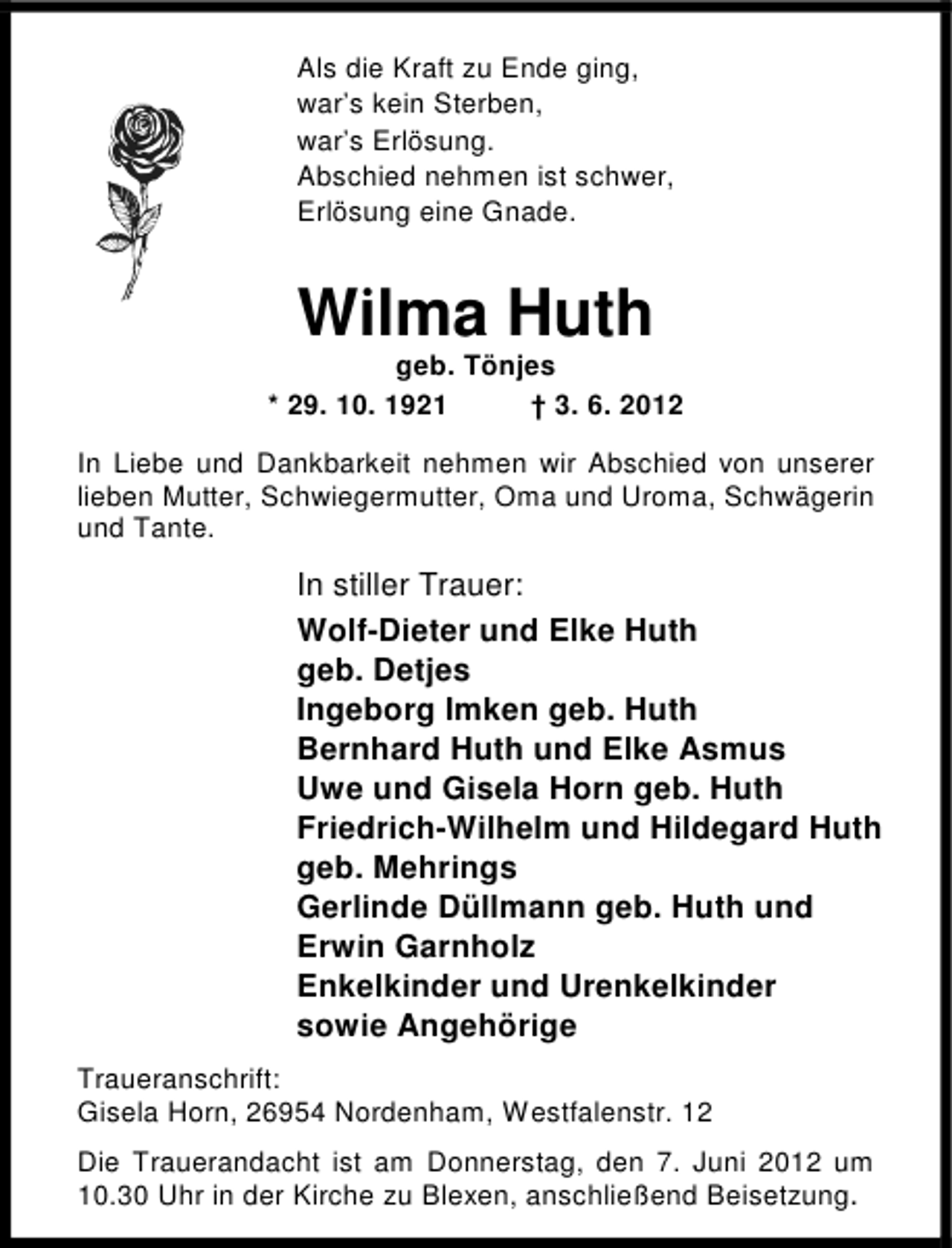 <p>Als die Kraft zu Ende ging,<br />war’s kein Sterben,<br />war’s Erlösung.<br />Abschied nehmen ist schwer,<br />Erlösung eine Gnade.</p><p>Wilma Huth</p><p>geb. Tönjes<br />* 29. 10. 1921<br />† 3. 6. 2012<br />In Liebe und Dankbarkeit nehmen wir Abschied von unserer<br />lieben Mutter, Schwiegermutter, Oma und Uroma, Schwägerin<br />und Tante.</p><p>In stiller Trauer:<br />Wolf-Dieter und Elke Huth<br />geb. Detjes<br />Ingeborg Imken geb. Huth<br />Bernhard Huth und Elke Asmus<br />Uwe und Gisela Horn geb. Huth<br />Friedrich-Wilhelm und Hildegard Huth<br />geb. Mehrings<br />Gerlinde Düllmann geb. Huth und<br />Erwin Garnholz<br />Enkelkinder und Urenkelkinder<br />sowie Angehörige<br />Traueranschrift:<br />Gisela Horn, 26954 Nordenham, Westfalenstr. 12<br />Die Trauerandacht ist am Donnerstag, den 7. Juni 2012 um<br />10.30 Uhr in der Kirche zu Blexen, anschließend Beisetzung.</p>