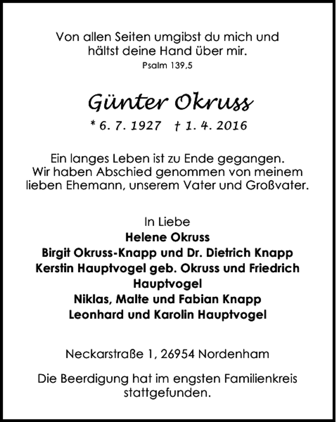 <p>Von allen Seiten umgibst du mich und<br />hältst deine Hand über mir.<br />Psalm 139,5</p><p>Günter Okruss<br />* 6. 7. 1927</p><p>† 1. 4. 2016</p><p>Ein langes Leben ist zu Ende gegangen.<br />Wir haben Abschied genommen von meinem<br />lieben Ehemann, unserem Vater und Großvater.<br />In Liebe<br />Helene Okruss<br />Birgit Okruss-Knapp und Dr. Dietrich Knapp<br />Kerstin Hauptvogel geb. Okruss und Friedrich<br />Hauptvogel<br />Niklas, Malte und Fabian Knapp<br />Leonhard und Karolin Hauptvogel<br />Neckarstraße 1, 26954 Nordenham<br />Die Beerdigung hat im engsten Familienkreis<br />stattgefunden.</p>