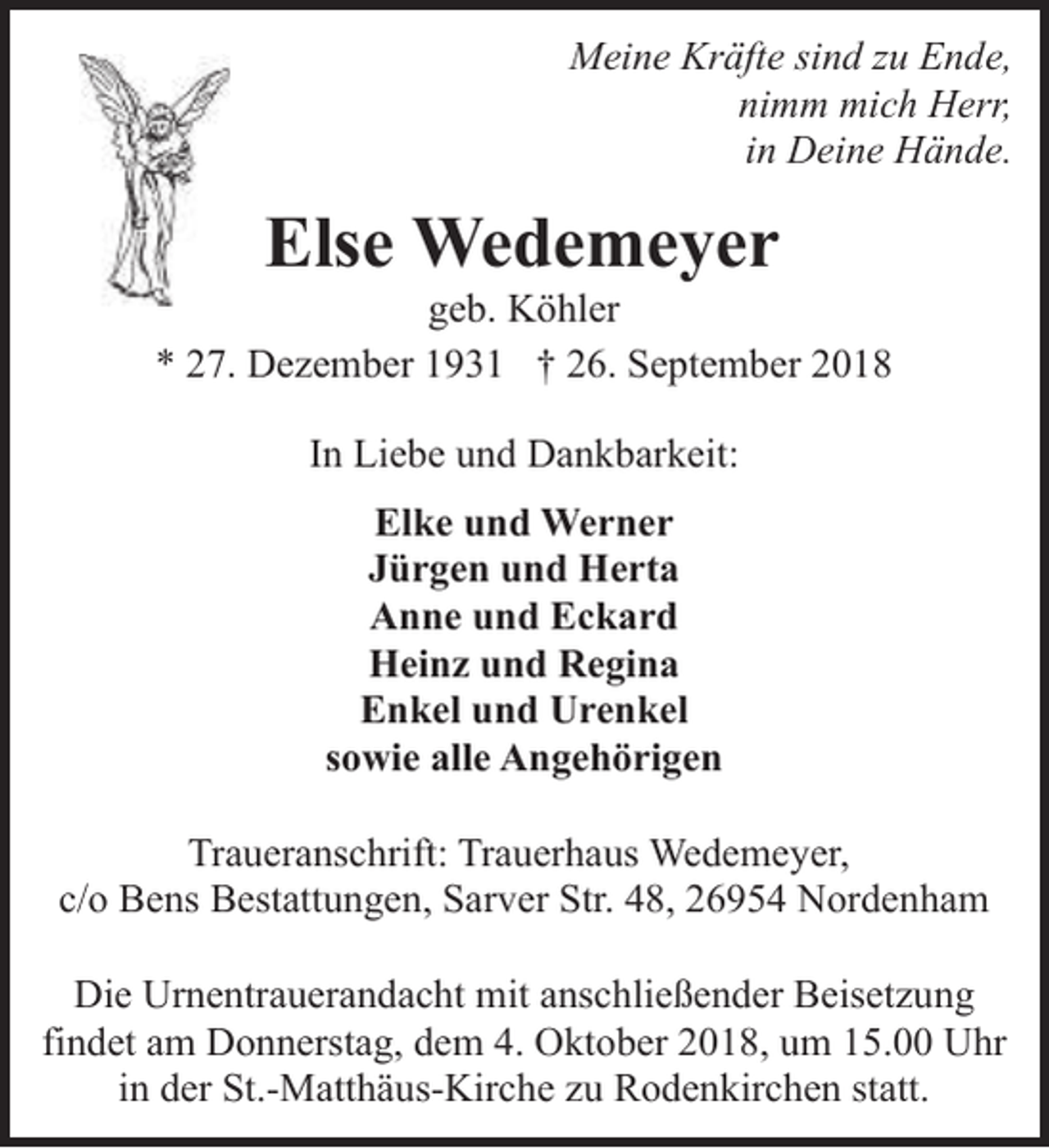 <p>Meine Kräfte sind zu Ende,<br />nimm mich Herr,<br />in Deine Hände.</p><p>Else Wedemeyer</p><p>geb. Köhler<br />* 27. Dezember 1931 † 26. September 2018<br />In Liebe und Dankbarkeit:<br />Elke und Werner<br />Jürgen und Herta<br />Anne und Eckard<br />Heinz und Regina<br />Enkel und Urenkel<br />sowie alle Angehörigen<br />Traueranschrift: Trauerhaus Wedemeyer,<br />c/o Bens Bestattungen, Sarver Str. 48, 26954 Nordenham<br />Die Urnentrauerandacht mit anschließender Beisetzung<br />findet am Donnerstag, dem 4. Oktober 2018, um 15.00 Uhr<br />in der St.-Matthäus-Kirche zu Rodenkirchen statt.</p>
