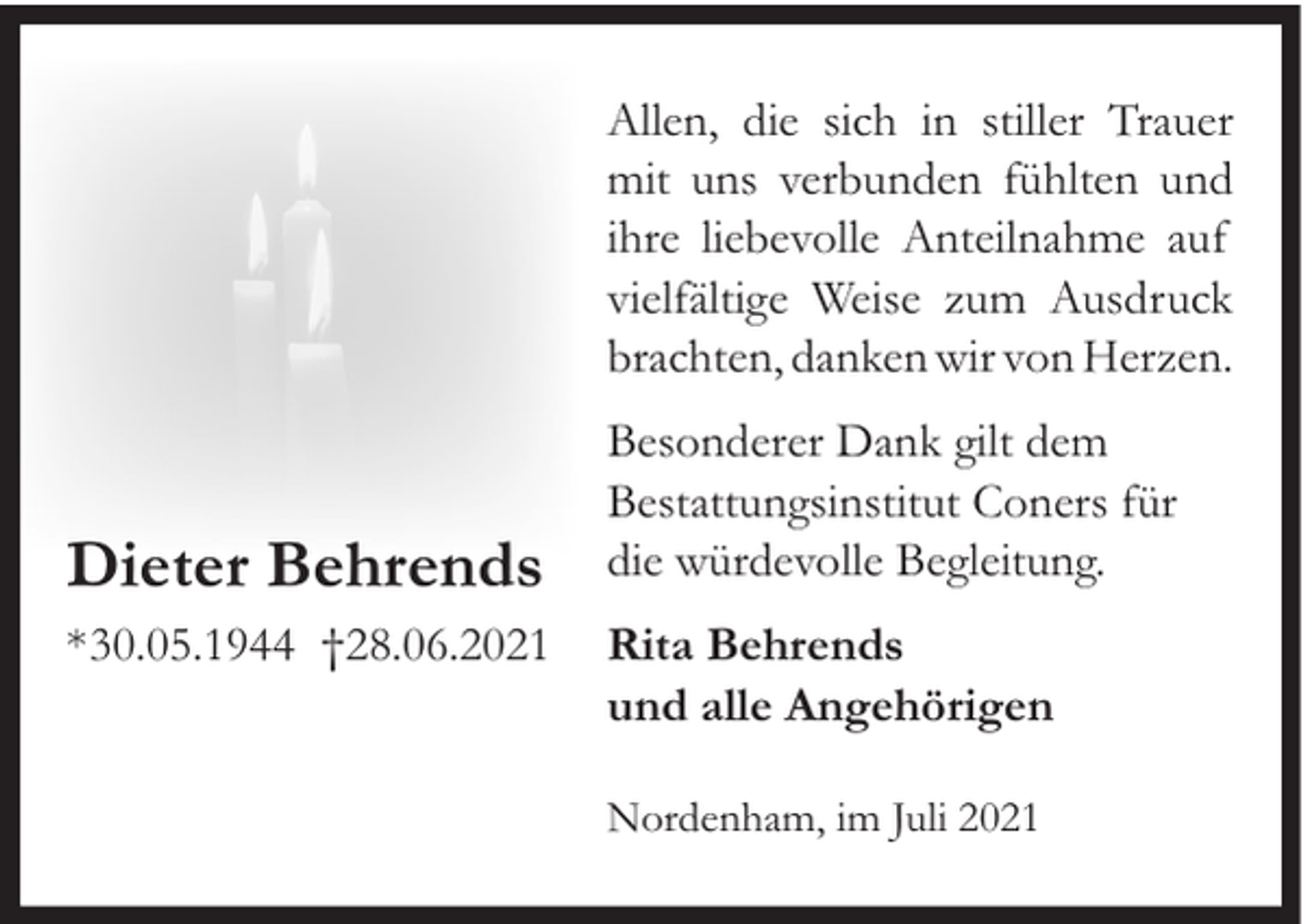 <p>Allen, die sich in stiller Trauer<br />mit uns verbunden fühlten und<br />ihre liebevolle Anteilnahme auf<br />vielfältige Weise zum Ausdruck<br />brachten, danken wir von Herzen.</p><p>Dieter Behrends<br />*30.05.1944 †28.06.2021</p><p>Besonderer Dank gilt dem<br />Bestattungsinstitut Coners für<br />die würdevolle Begleitung.<br />Rita Behrends<br />und alle Angehörigen<br />Nordenham, im Juli 2021</p>