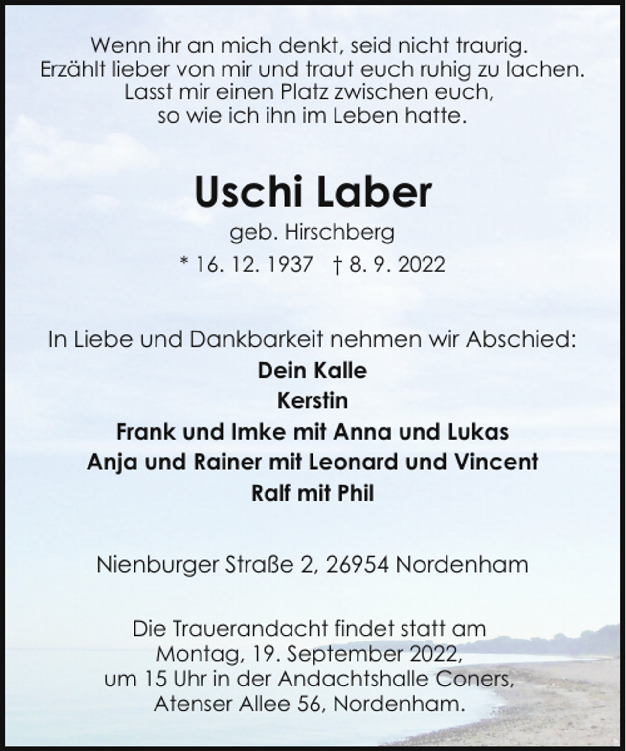 <p>Wenn ihr an mich denkt, seid nicht traurig.<br />Erzählt lieber von mir und traut euch ruhig zu lachen.<br />Lasst mir einen Platz zwischen euch,<br />so wie ich ihn im Leben hatte.</p><p>Uschi Laber<br />geb. Hirschberg</p><p>* 16. 12. 1937 † 8. 9. 2022</p><p>In Liebe und Dankbarkeit nehmen wir Abschied:<br />Dein Kalle<br />Kerstin<br />Frank und Imke mit Anna und Lukas<br />Anja und Rainer mit Leonard und Vincent<br />Ralf mit Phil<br />Nienburger Straße 2, 26954 Nordenham<br />Die Trauerandacht findet statt am<br />Montag, 19. September 2022,<br />um 15 Uhr in der Andachtshalle Coners,<br />Atenser Allee 56, Nordenham.</p>