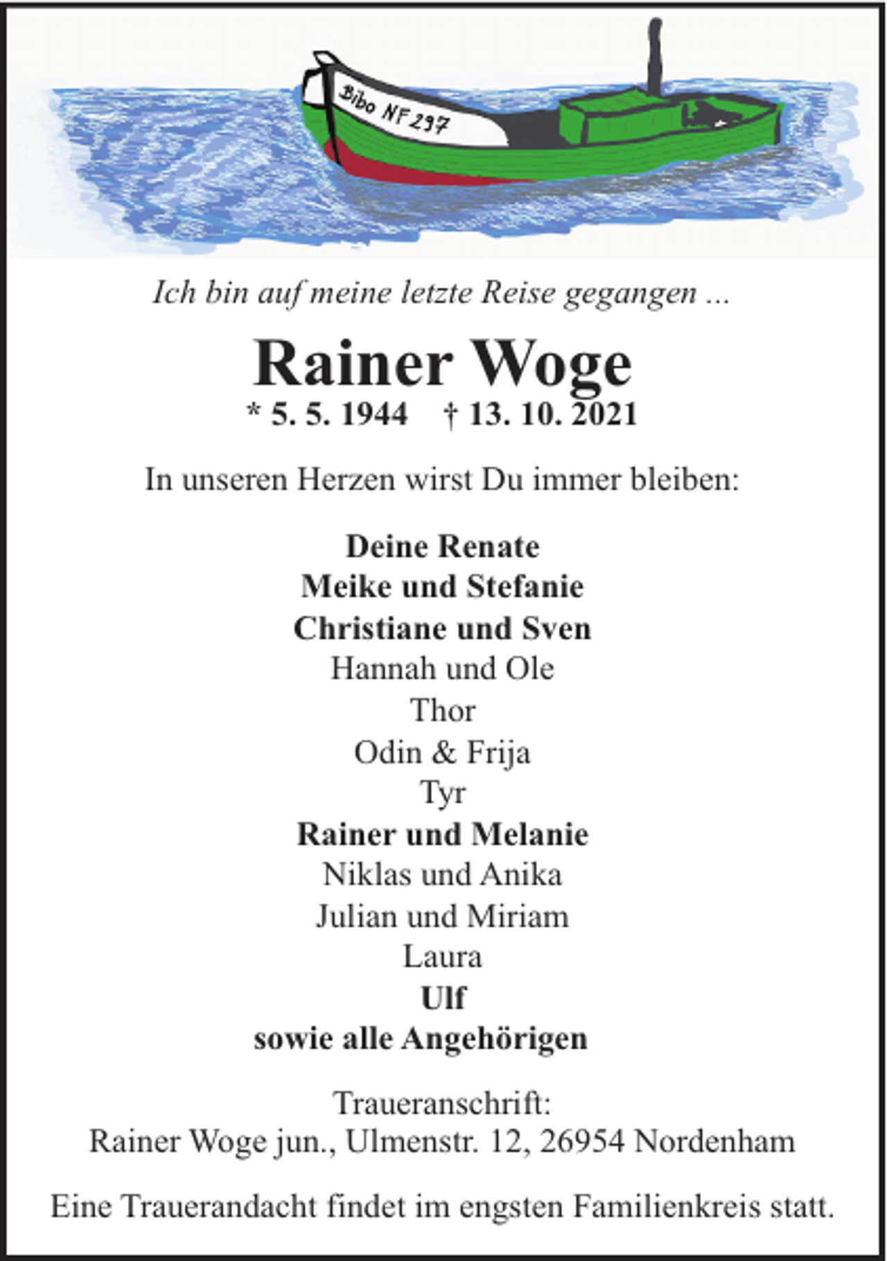 <p>Ich bin auf meine letzte Reise gegangen ...</p><p>Rainer Woge</p><p>* 5. 5. 1944</p><p>† 13. 10. 2021</p><p>In unseren Herzen wirst Du immer bleiben:<br />Deine Renate<br />Meike und Stefanie<br />Christiane und Sven<br />Hannah und Ole<br />Thor<br />Odin &amp; Frija<br />Tyr<br />Rainer und Melanie<br />Niklas und Anika<br />Julian und Miriam<br />Laura<br />Ulf<br />sowie alle Angehörigen<br />Traueranschrift:<br />Rainer Woge jun., Ulmenstr. 12, 26954 Nordenham<br />Eine Trauerandacht findet im engsten Familienkreis statt.</p>