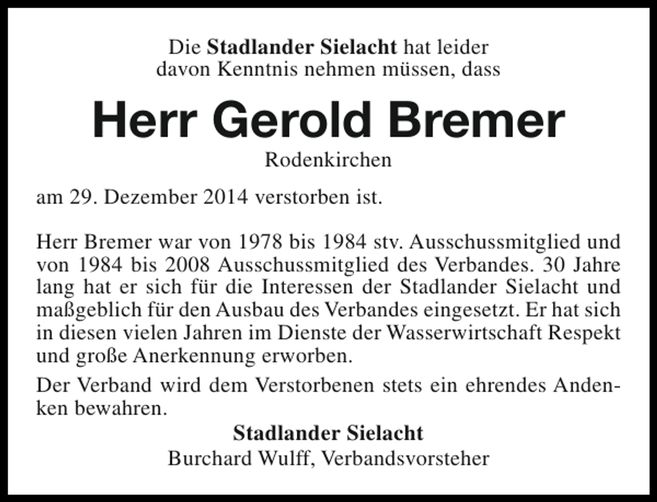 <p>Die Stadlander Sielacht hat leider<br />davon Kenntnis nehmen müssen, dass</p><p>Herr Gerold Bremer<br />Rodenkirchen</p><p>am 29. Dezember 2014 verstorben ist.<br />Herr Bremer war von 1978 bis 1984 stv. Ausschussmitglied und<br />von 1984 bis 2008 Ausschussmitglied des Verbandes. 30 Jahre<br />lang hat er sich für die Interessen der Stadlander Sielacht und<br />maßgeblich für den Ausbau des Verbandes eingesetzt. Er hat sich<br />in diesen vielen Jahren im Dienste der Wasserwirtschaft Respekt<br />und große Anerkennung erworben.<br />Der Verband wird dem Verstorbenen stets ein ehrendes Andenken bewahren.<br />Stadlander Sielacht<br />Burchard Wulff, Verbandsvorsteher</p>