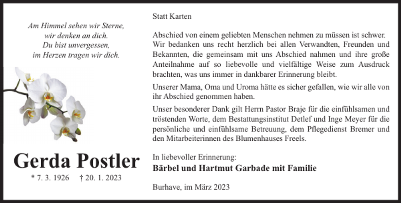 <p>Am Himmel sehen wir Sterne,<br />wir denken an dich.<br />Du bist unvergessen,<br />im Herzen tragen wir dich.</p><p>Statt Karten<br />Abschied von einem geliebten Menschen nehmen zu müssen ist schwer.<br />Wir bedanken uns recht herzlich bei allen Verwandten, Freunden und<br />Bekannten, die gemeinsam mit uns Abschied nahmen und ihre große<br />Anteilnahme auf so liebevolle und vielfältige Weise zum Ausdruck<br />brachten, was uns immer in dankbarer Erinnerung bleibt.<br />Unserer Mama, Oma und Uroma hätte es sicher gefallen, wie wir alle von<br />ihr Abschied genommen haben.<br />Unser besonderer Dank gilt Herrn Pastor Braje für die einfühlsamen und<br />tröstenden Worte, dem Bestattungsinstitut Detlef und Inge Meyer für die<br />persönliche und einfühlsame Betreuung, dem Pﬂegedienst Bremer und<br />den Mitarbeiterinnen des Blumenhauses Freels.</p><p>Gerda Postler<br />* 7. 3. 1926</p><p>† 20. 1. 2023</p><p>In liebevoller Erinnerung:</p><p>Bärbel und Hartmut Garbade mit Familie</p><p>Burhave, im März 2023</p>