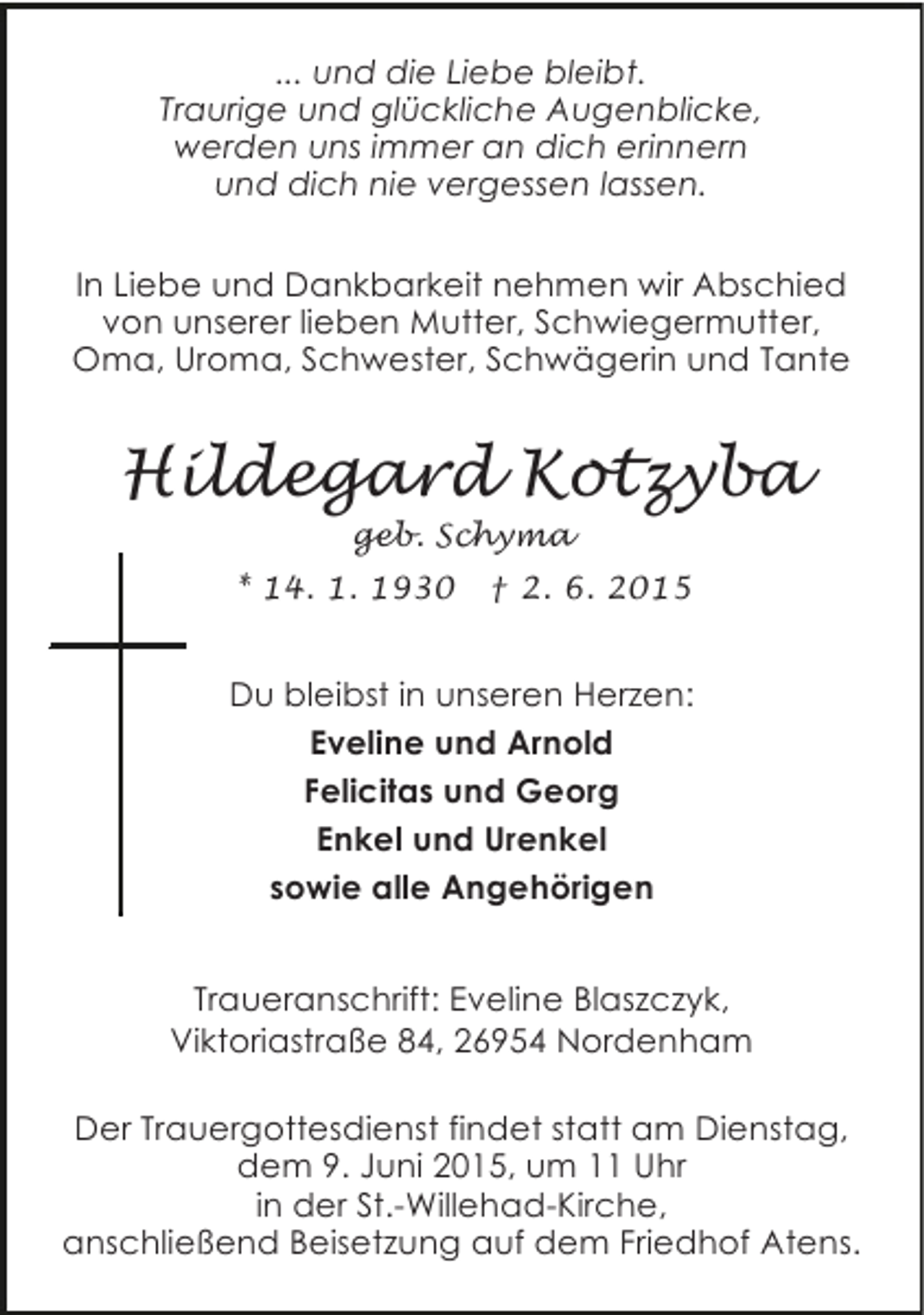 <p>... und die Liebe bleibt.<br />Traurige und glückliche Augenblicke,<br />werden uns immer an dich erinnern<br />und dich nie vergessen lassen.<br />In Liebe und Dankbarkeit nehmen wir Abschied<br />von unserer lieben Mutter, Schwiegermutter,<br />Oma, Uroma, Schwester, Schwägerin und Tante</p><p>Hildegard Kotzyba<br />geb. Schyma</p><p>* 14. 1. 1930</p><p>† 2. 6. 2015</p><p>Du bleibst in unseren Herzen:<br />Eveline und Arnold<br />Felicitas und Georg<br />Enkel und Urenkel<br />sowie alle Angehörigen<br />Traueranschrift: Eveline Blaszczyk,<br />Viktoriastraße 84, 26954 Nordenham<br />Der Trauergottesdienst findet statt am Dienstag,<br />dem 9. Juni 2015, um 11 Uhr<br />in der St.-Willehad-Kirche,<br />anschließend Beisetzung auf dem Friedhof Atens.</p>