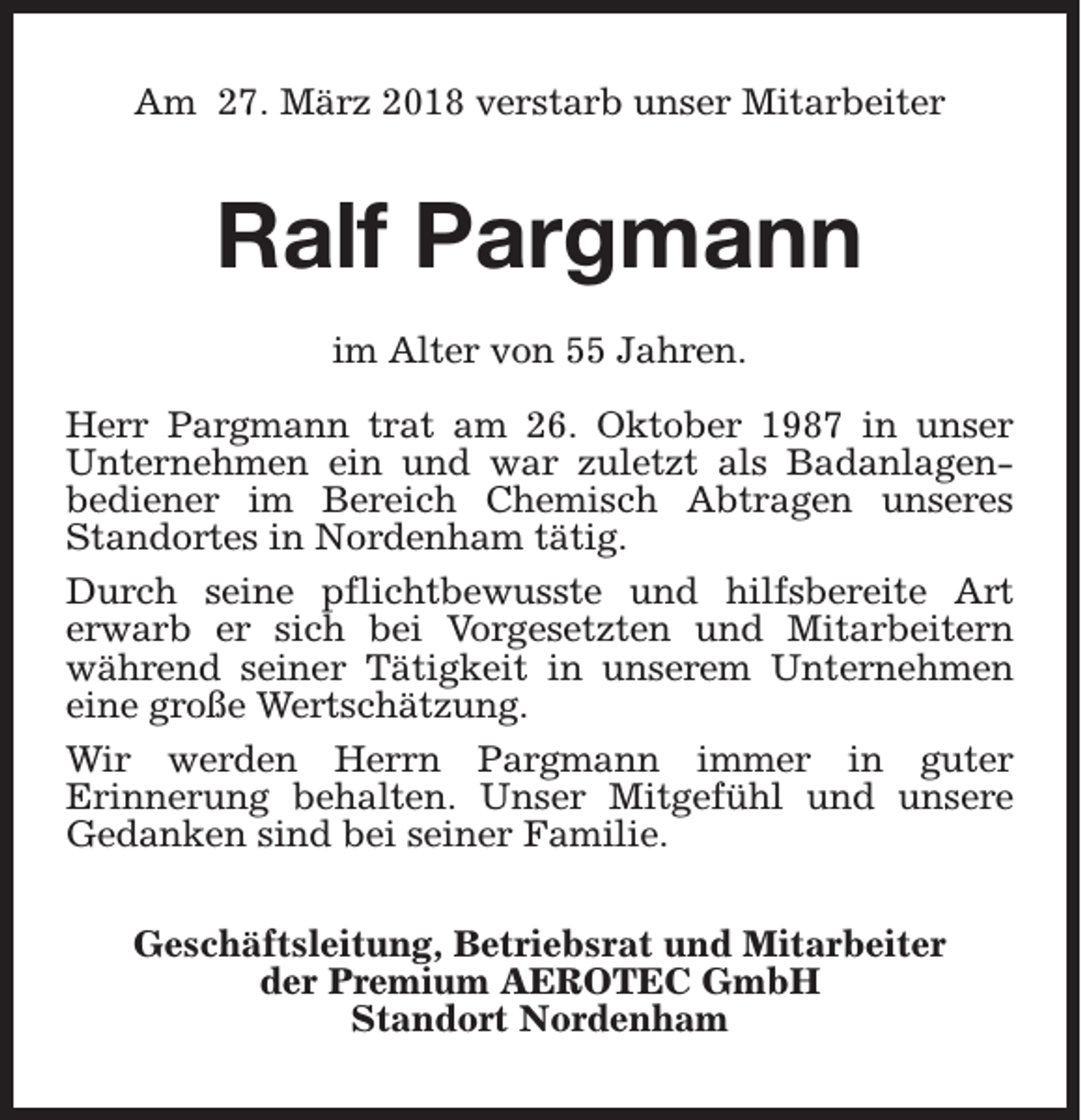 <p>Am 27. März 2018 verstarb unser Mitarbeiter</p><p>Ralf Pargmann<br />im Alter von 55 Jahren.<br />Herr Pargmann trat am 26. Oktober 1987 in unser<br />Unternehmen ein und war zuletzt als Badanlagenbediener im Bereich Chemisch Abtragen unseres<br />Standortes in Nordenham tätig.<br />Durch seine pflichtbewusste und hilfsbereite Art<br />erwarb er sich bei Vorgesetzten und Mitarbeitern<br />während seiner Tätigkeit in unserem Unternehmen<br />eine große Wertschätzung.<br />Wir werden Herrn Pargmann immer in guter<br />Erinnerung behalten. Unser Mitgefühl und unsere<br />Gedanken sind bei seiner Familie.<br />Geschäftsleitung, Betriebsrat und Mitarbeiter<br />der Premium AEROTEC GmbH<br />Standort Nordenham</p>