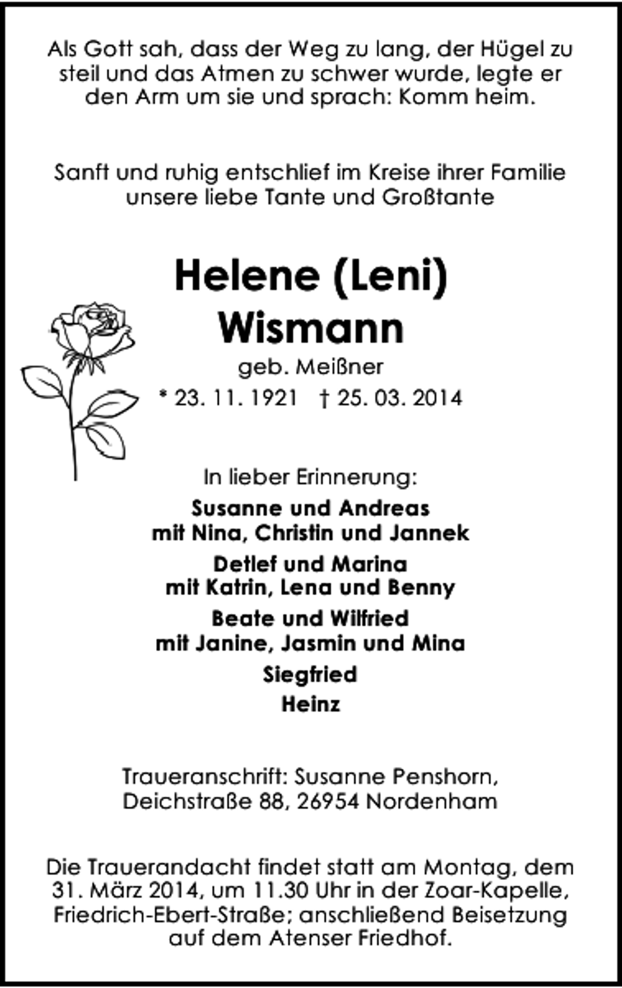 <p>Als Gott sah, dass der Weg zu lang, der Hügel zu<br />steil und das Atmen zu schwer wurde, legte er<br />den Arm um sie und sprach: Komm heim.<br />Sanft und ruhig entschlief im Kreise ihrer Familie<br />unsere liebe Tante und Großtante</p><p>Helene (Leni)<br />Wismann</p><p>geb. Meißner<br />* 23. 11. 1921 † 25. 03. 2014<br />In lieber Erinnerung:<br />Susanne und Andreas<br />mit Nina, Christin und Jannek<br />Detlef und Marina<br />mit Katrin, Lena und Benny<br />Beate und Wilfried<br />mit Janine, Jasmin und Mina<br />Siegfried<br />Heinz<br />Traueranschrift: Susanne Penshorn,<br />Deichstraße 88, 26954 Nordenham<br />Die Trauerandacht findet statt am Montag, dem<br />31. März 2014, um 11.30 Uhr in der Zoar-Kapelle,<br />Friedrich-Ebert-Straße; anschließend Beisetzung<br />auf dem Atenser Friedhof.</p>