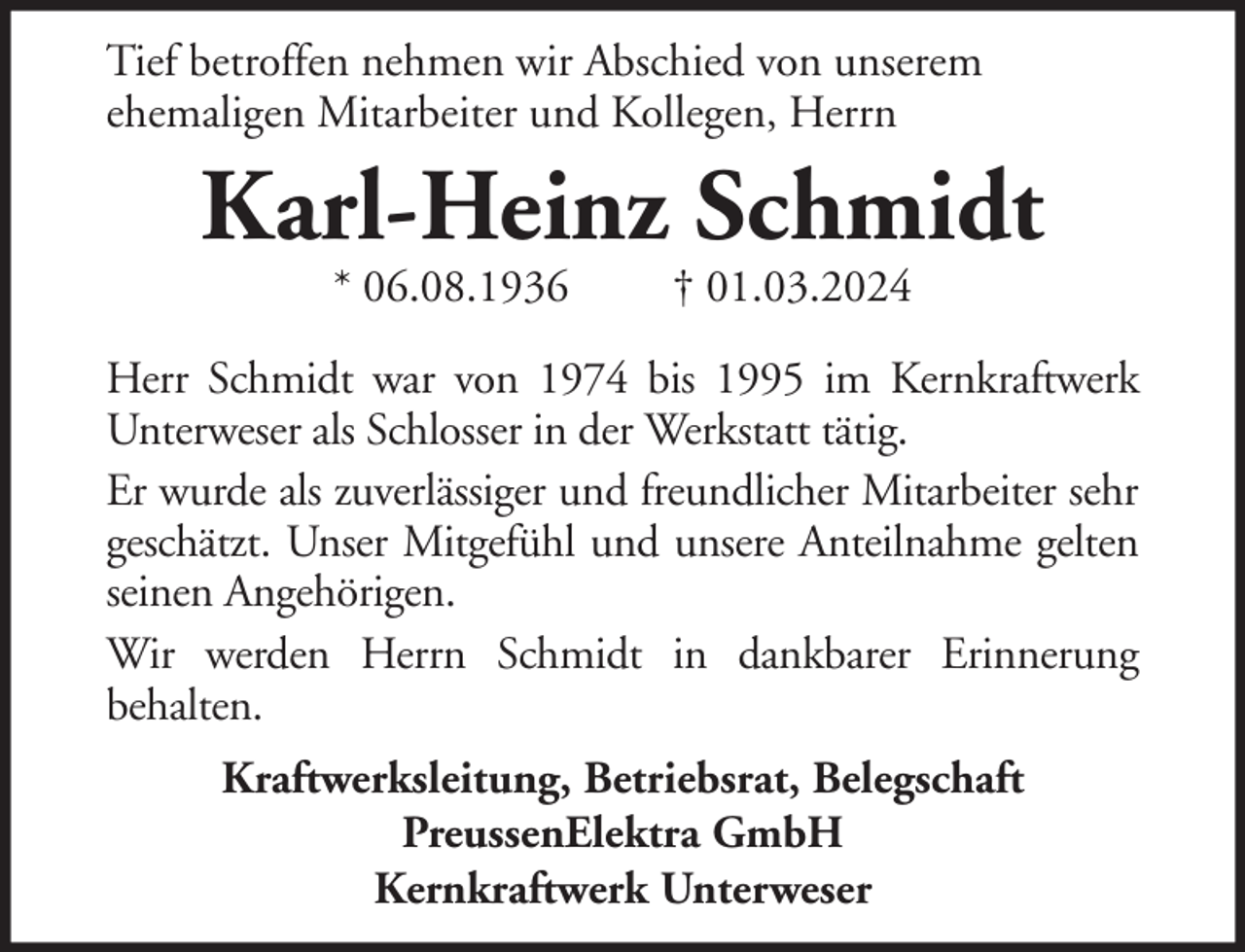 <p>Tief betroffen nehmen wir Abschied von unserem<br />ehemaligen Mitarbeiter und Kollegen, Herrn</p><p>Karl-Heinz Schmidt<br />* 06.08.1936</p><p>† 01.03.2024</p><p>Herr Schmidt war von 1974 bis 1995 im Kernkraftwerk<br />Unterweser als Schlosser in der Werkstatt tätig.<br />Er wurde als zuverlässiger und freundlicher Mitarbeiter sehr<br />geschätzt. Unser Mitgefühl und unsere Anteilnahme gelten<br />seinen Angehörigen.<br />Wir werden Herrn Schmidt in dankbarer Erinnerung<br />behalten.<br />Kraftwerksleitung, Betriebsrat, Belegschaft<br />PreussenElektra GmbH<br />Kernkraftwerk Unterweser</p>