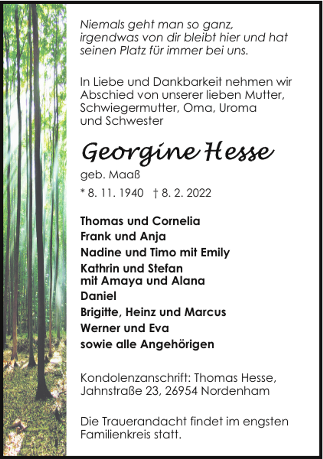<p>Niemals geht man so ganz,<br />irgendwas von dir bleibt hier und hat<br />seinen Platz für immer bei uns.<br />In Liebe und Dankbarkeit nehmen wir<br />Abschied von unserer lieben Mutter,<br />Schwiegermutter, Oma, Uroma<br />und Schwester</p><p>geb. Maaß<br />* 8. 11. 1940 † 8. 2. 2022</p><p>Thomas und Cornelia<br />Frank und Anja<br />Nadine und Timo mit Emily<br />Kathrin und Stefan<br />mit Amaya und Alana<br />Daniel<br />Brigitte, Heinz und Marcus<br />Werner und Eva<br />sowie alle Angehörigen<br />Kondolenzanschrift: Thomas Hesse,<br />Jahnstraße 23, 26954 Nordenham<br />Die Trauerandacht findet im engsten<br />Familienkreis statt.</p>