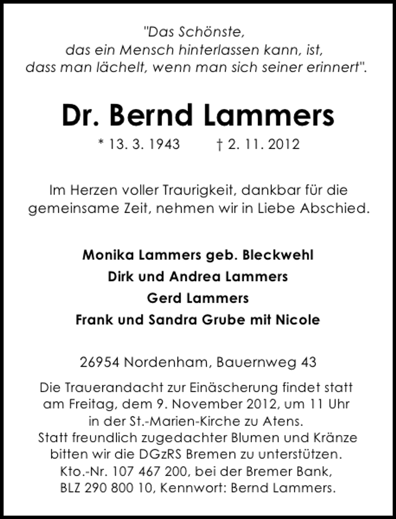 <p>"Das Schönste,<br />das ein Mensch hinterlassen kann, ist,<br />dass man lächelt, wenn man sich seiner erinnert".</p><p>Dr. Bernd Lammers<br />* 13. 3. 1943</p><p>† 2. 11. 2012</p><p>Im Herzen voller Traurigkeit, dankbar für die<br />gemeinsame Zeit, nehmen wir in Liebe Abschied.<br />Monika Lammers geb. Bleckwehl<br />Dirk und Andrea Lammers<br />Gerd Lammers<br />Frank und Sandra Grube mit Nicole<br />26954 Nordenham, Bauernweg 43<br />Die Trauerandacht zur Einäscherung findet statt<br />am Freitag, dem 9. November 2012, um 11 Uhr<br />in der St.-Marien-Kirche zu Atens.<br />Statt freundlich zugedachter Blumen und Kränze<br />bitten wir die DGzRS Bremen zu unterstützen.<br />Kto.-Nr. 107 467 200, bei der Bremer Bank,<br />BLZ 290 800 10, Kennwort: Bernd Lammers.</p>