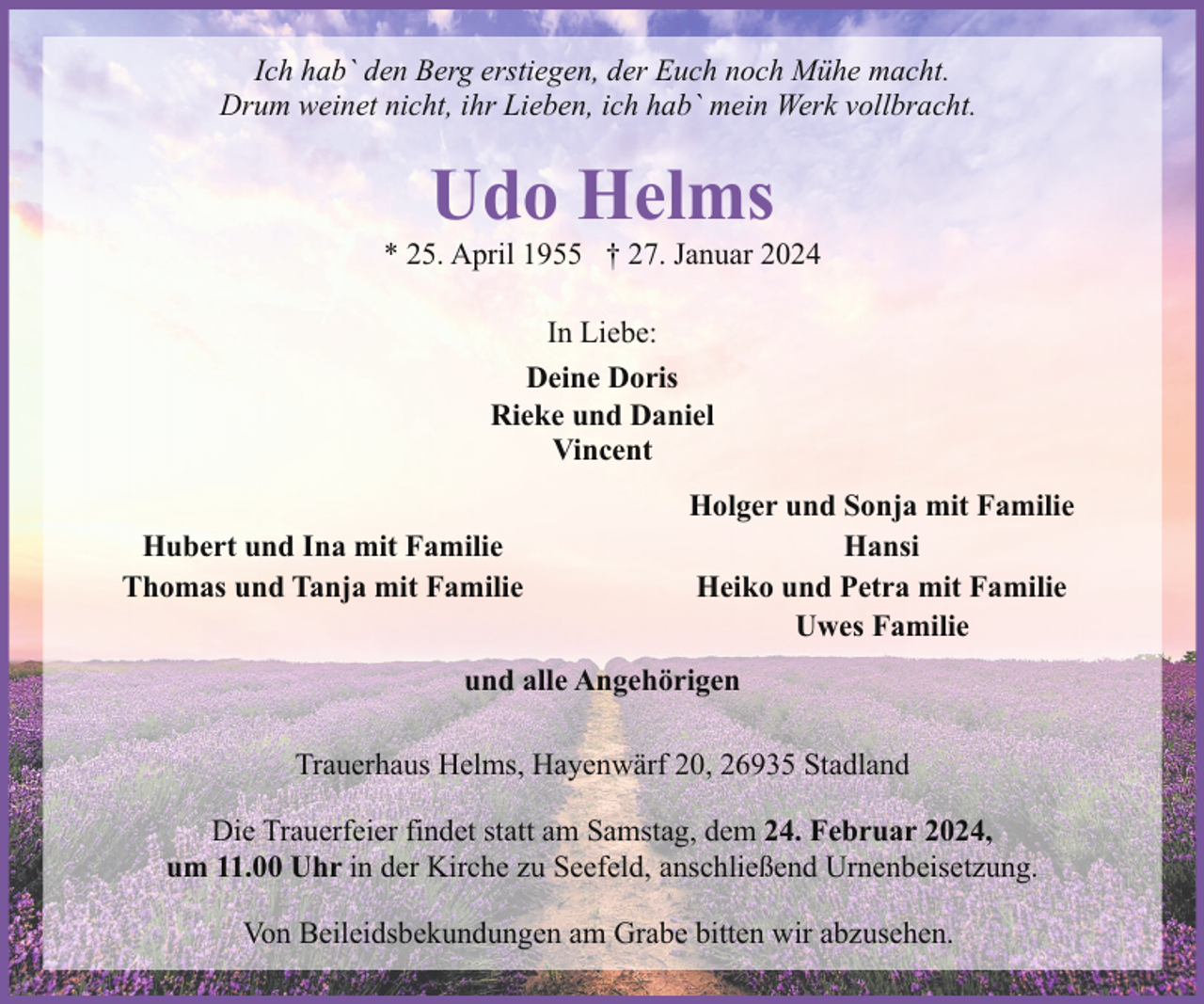 <p>Ich hab` den Berg erstiegen, der Euch noch Mühe macht.<br />Drum weinet nicht, ihr Lieben, ich hab` mein Werk vollbracht.</p><p>Udo Helms</p><p>* 25. April 1955 † 27. Januar 2024<br />In Liebe:<br />Deine Doris<br />Rieke und Daniel<br />Vincent<br />Hubert und Ina mit Familie<br />Thomas und Tanja mit Familie</p><p>Holger und Sonja mit Familie<br />Hansi<br />Heiko und Petra mit Familie<br />Uwes Familie</p><p>und alle Angehörigen<br />Trauerhaus Helms, Hayenwärf 20, 26935 Stadland<br />Die Trauerfeier findet statt am Samstag, dem 24. Februar 2024,<br />um 11.00 Uhr in der Kirche zu Seefeld, anschließend Urnenbeisetzung.<br />Von Beileidsbekundungen am Grabe bitten wir abzusehen.</p>