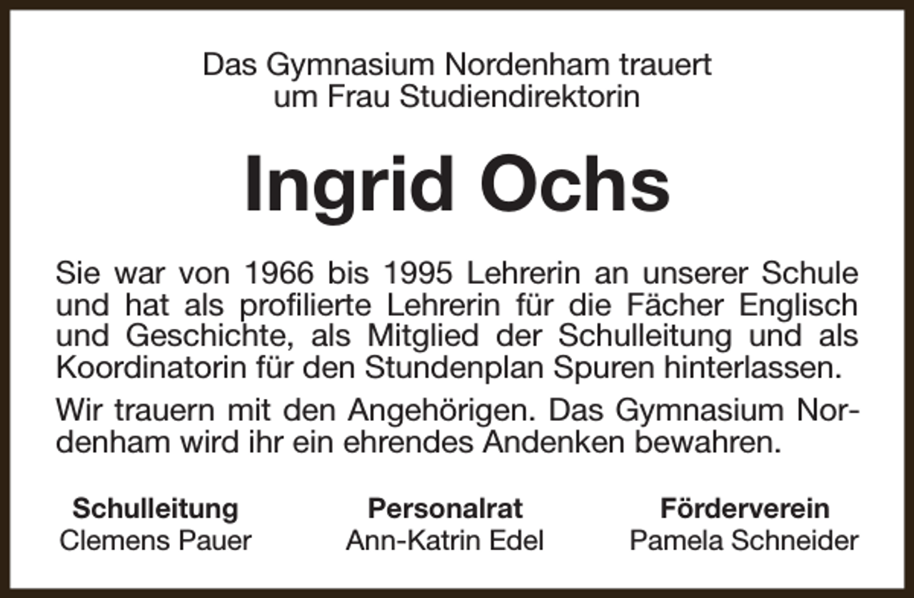 <p>Das Gymnasium Nordenham trauert<br />um Frau Studiendirektorin</p><p>Ingrid Ochs<br />Sie war von 1966 bis 1995 Lehrerin an unserer Schule<br />und hat als profilierte Lehrerin für die Fächer Englisch<br />und Geschichte, als Mitglied der Schulleitung und als<br />Koordinatorin für den Stundenplan Spuren hinterlassen.<br />Wir trauern mit den Angehörigen. Das Gymnasium Nordenham wird ihr ein ehrendes Andenken bewahren.<br />Schulleitung<br />Clemens Pauer</p><p>Personalrat<br />Ann-Katrin Edel</p><p>Förderverein<br />Pamela Schneider</p>