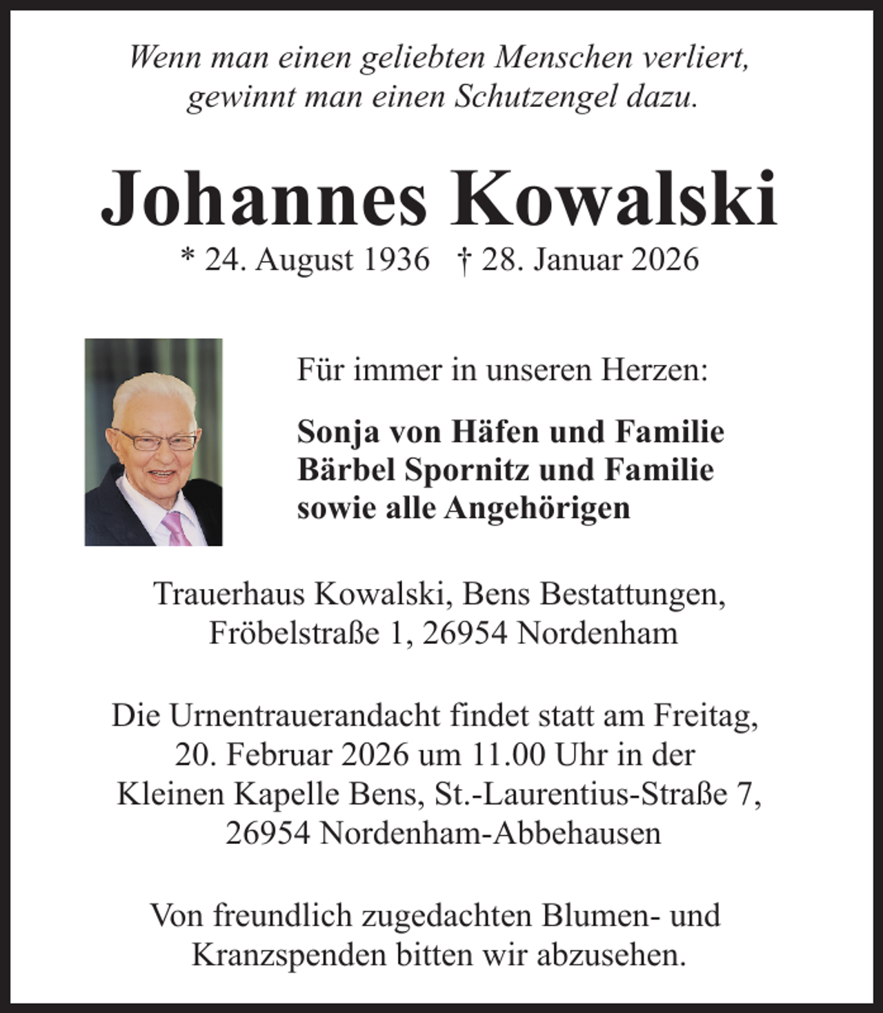 <p>Wenn man einen geliebten Menschen verliert,<br />gewinnt man einen Schutzengel dazu.</p><p>Johannes Kowalski<br />* 24. August 1936 † 28. Januar 2026</p><p>Für immer in unseren Herzen:<br />Sonja von Häfen und Familie<br />Bärbel Spornitz und Familie<br />sowie alle Angehörigen<br />Trauerhaus Kowalski, Bens Bestattungen,<br />Fröbelstraße 1, 26954 Nordenham<br />Die Urnentrauerandacht findet statt am Freitag,<br />20. Februar 2026 um 11.00 Uhr in der<br />Kleinen Kapelle Bens, St.-Laurentius-Straße 7,<br />26954 Nordenham-Abbehausen<br />Von freundlich zugedachten Blumen- und<br />Kranzspenden bitten wir abzusehen.</p>