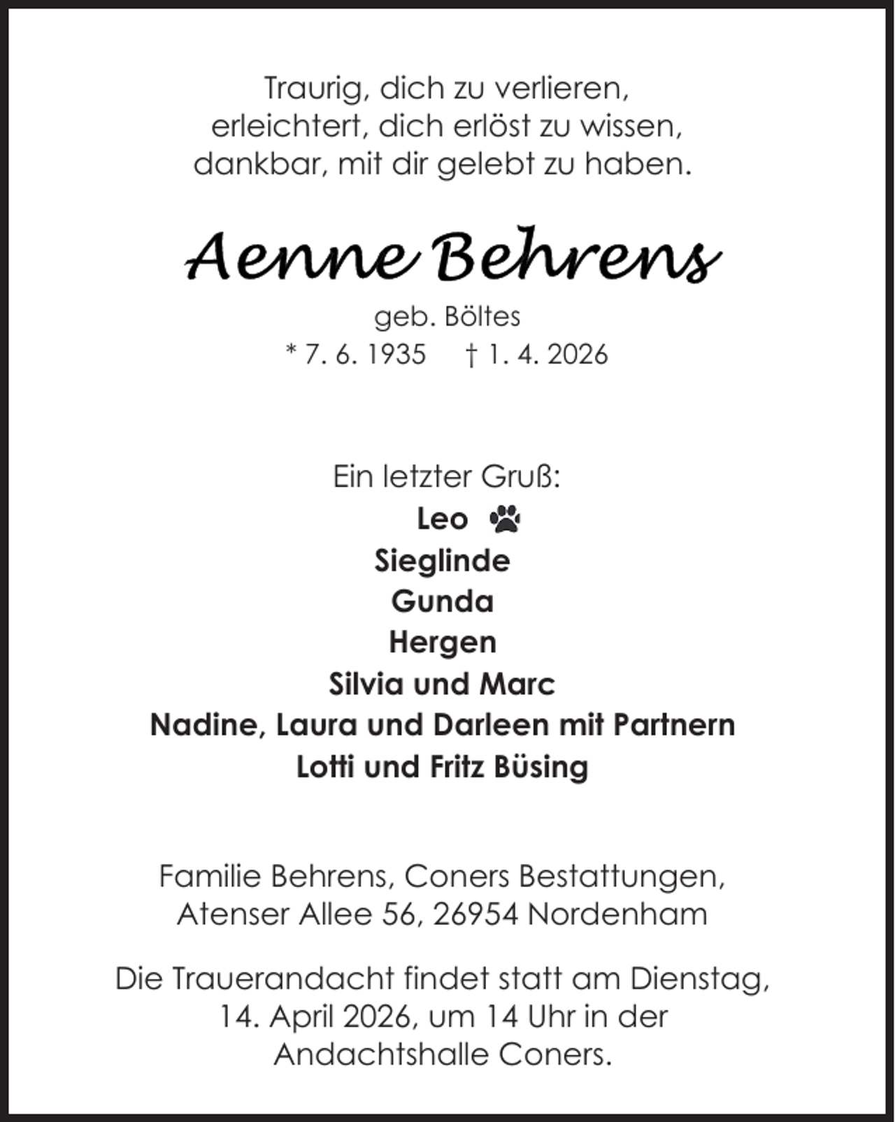<p>Traurig, dich zu verlieren,<br />erleichtert, dich erlöst zu wissen,<br />dankbar, mit dir gelebt zu haben.</p>
<p>geb. Böltes<br />* 7. 6. 1935 † 1. 4. 2026</p>
<p>Ein letzter Gruß:<br />Leo<br />Sieglinde<br />Gunda<br />Hergen<br />Silvia und Marc<br />Nadine, Laura und Darleen mit Partnern<br />Lotti und Fritz Büsing<br />Familie Behrens, Coners Bestattungen,<br />Atenser Allee 56, 26954 Nordenham<br />Die Trauerandacht findet statt am Dienstag,<br />14. April 2026, um 14 Uhr in der<br />Andachtshalle Coners.</p>