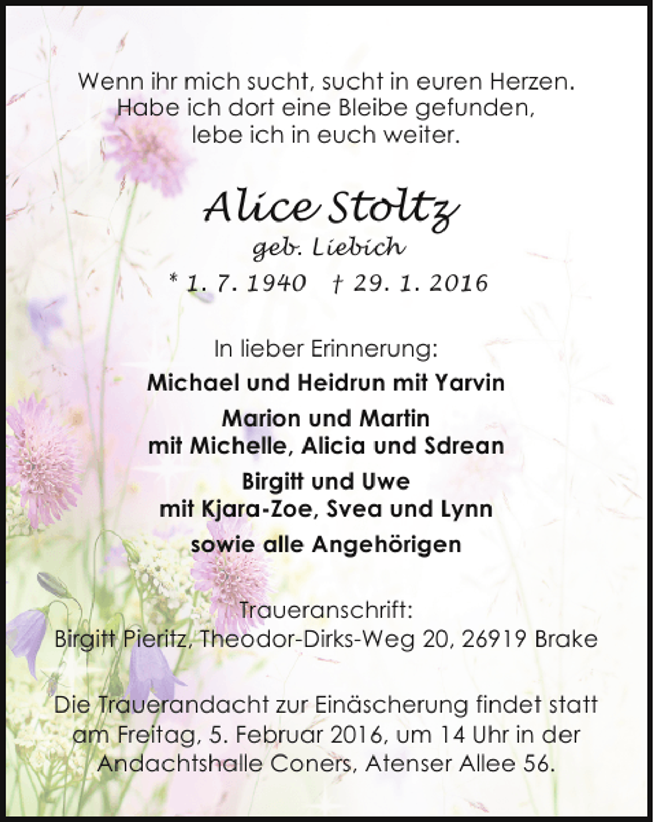 <p>Wenn ihr mich sucht, sucht in euren Herzen.<br />Habe ich dort eine Bleibe gefunden,<br />lebe ich in euch weiter.</p>
<p>Alice Stoltz<br />geb. Liebich</p>
<p>* 1. 7. 1940</p>
<p>† 29. 1. 2016</p>
<p>In lieber Erinnerung:<br />Michael und Heidrun mit Yarvin<br />Marion und Martin<br />mit Michelle, Alicia und Sdrean<br />Birgitt und Uwe<br />mit Kjara-Zoe, Svea und Lynn<br />sowie alle Angehörigen<br />Traueranschrift:<br />Birgitt Pieritz, Theodor-Dirks-Weg 20, 26919 Brake<br />Die Trauerandacht zur Einäscherung findet statt<br />am Freitag, 5. Februar 2016, um 14 Uhr in der<br />Andachtshalle Coners, Atenser Allee 56.</p>