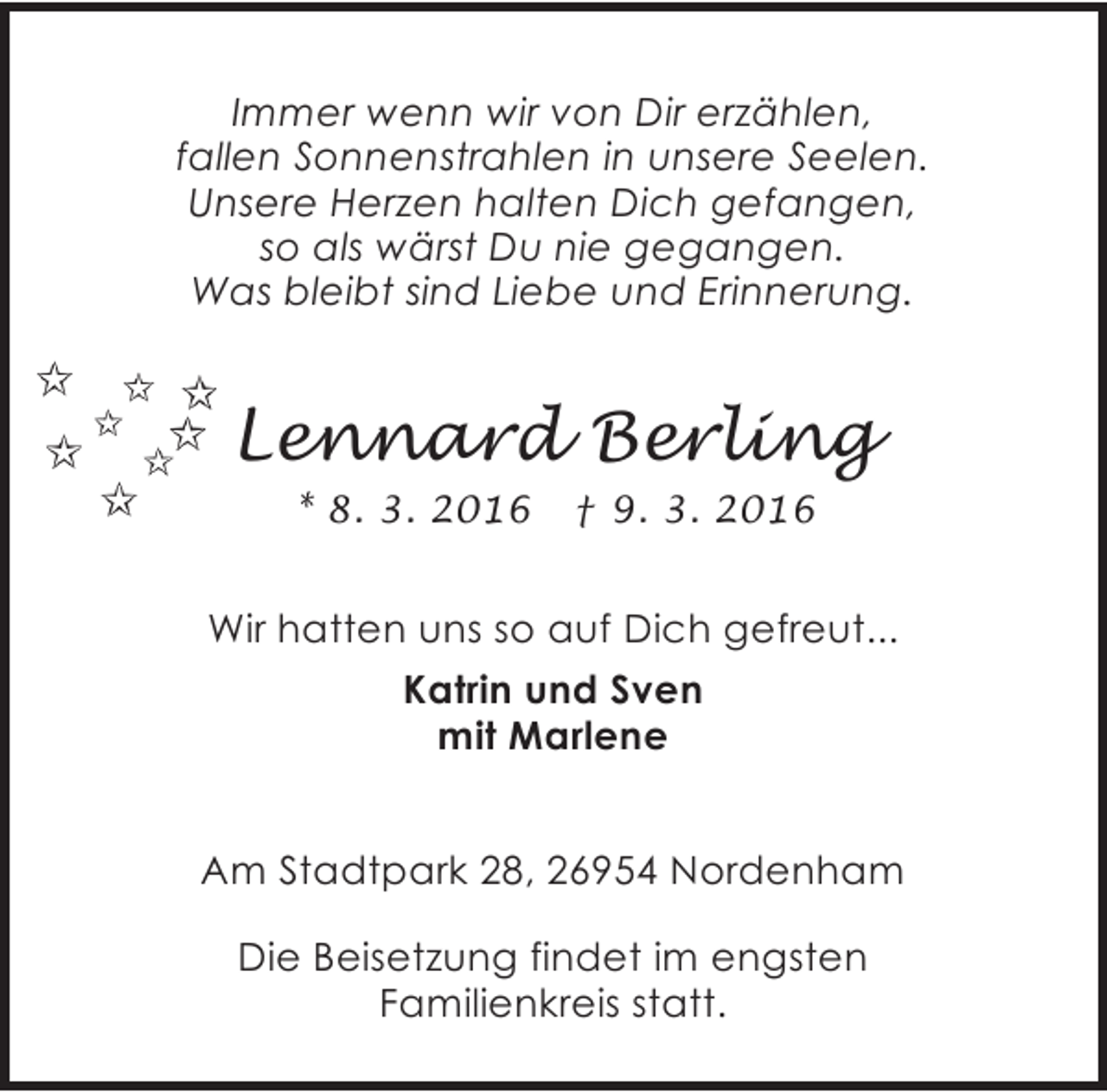 <p>Immer wenn wir von Dir erzählen,<br />fallen Sonnenstrahlen in unsere Seelen.<br />Unsere Herzen halten Dich gefangen,<br />so als wärst Du nie gegangen.<br />Was bleibt sind Liebe und Erinnerung.</p><p>Lennard Berling<br />* 8. 3. 2016</p><p>† 9. 3. 2016</p><p>Wir hatten uns so auf Dich gefreut...<br />Katrin und Sven<br />mit Marlene<br />Am Stadtpark 28, 26954 Nordenham<br />Die Beisetzung findet im engsten<br />Familienkreis statt.</p>