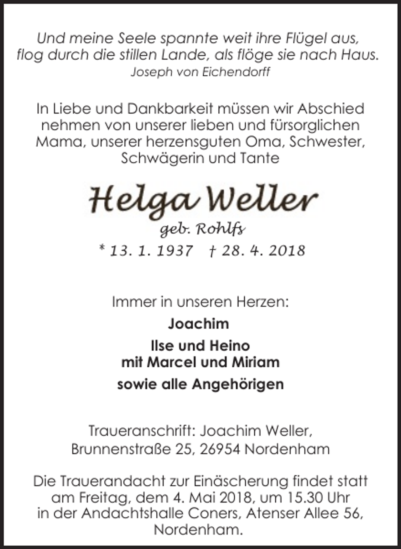 <p>Und meine Seele spannte weit ihre Flügel aus,<br />flog durch die stillen Lande, als flöge sie nach Haus.<br />Joseph von Eichendorff</p><p>In Liebe und Dankbarkeit müssen wir Abschied<br />nehmen von unserer lieben und fürsorglichen<br />Mama, unserer herzensguten Oma, Schwester,<br />Schwägerin und Tante</p><p>geb. Rohlfs<br />* 13. 1. 1937</p><p>† 28. 4. 2018</p><p>Immer in unseren Herzen:<br />Joachim<br />Ilse und Heino<br />mit Marcel und Miriam<br />sowie alle Angehörigen<br />Traueranschrift: Joachim Weller,<br />Brunnenstraße 25, 26954 Nordenham<br />Die Trauerandacht zur Einäscherung findet statt<br />am Freitag, dem 4. Mai 2018, um 15.30 Uhr<br />in der Andachtshalle Coners, Atenser Allee 56,<br />Nordenham.</p>