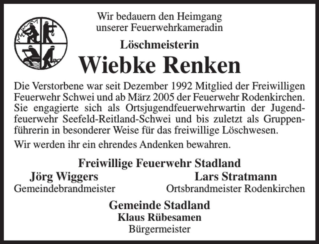 <p>Wir bedauern den Heimgang<br />unserer Feuerwehrkameradin</p><p>Löschmeisterin</p><p>Wiebke Renken</p><p>Die Verstorbene war seit Dezember 1992 Mitglied der Freiwilligen<br />Feuerwehr Schwei und ab März 2005 der Feuerwehr Rodenkirchen.<br />Sie engagierte sich als Ortsjugendfeuerwehrwartin der Jugendfeuerwehr Seefeld-Reitland-Schwei und bis zuletzt als Gruppenführerin in besonderer Weise für das freiwillige Löschwesen.<br />Wir werden ihr ein ehrendes Andenken bewahren.</p><p>Freiwillige Feuerwehr Stadland<br />Jörg Wiggers<br />Lars Stratmann</p><p>Gemeindebrandmeister</p><p>Ortsbrandmeister Rodenkirchen</p><p>Gemeinde Stadland<br />Klaus Rübesamen<br />Bürgermeister</p>