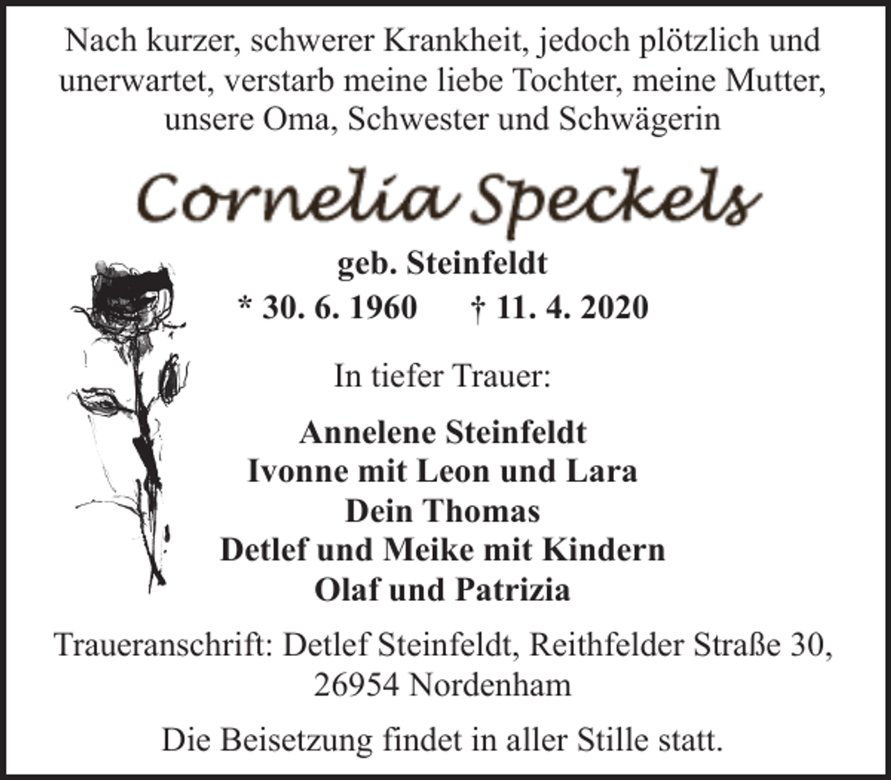 <p>Nach kurzer, schwerer Krankheit, jedoch plötzlich und<br />unerwartet, verstarb meine liebe Tochter, meine Mutter,<br />unsere Oma, Schwester und Schwägerin</p><p>geb. Steinfeldt<br />* 30. 6. 1960<br />† 11. 4. 2020<br />In tiefer Trauer:<br />Annelene Steinfeldt<br />Ivonne mit Leon und Lara<br />Dein Thomas<br />Detlef und Meike mit Kindern<br />Olaf und Patrizia<br />Traueranschrift: Detlef Steinfeldt, Reithfelder Straße 30,<br />26954 Nordenham<br />Die Beisetzung findet in aller Stille statt.</p>