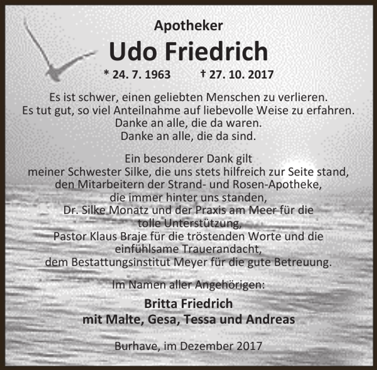 <p>Apotheker</p><p>Udo Friedrich</p><p>* 24. 7. 1963</p><p>† 27. 10. 2017</p><p>Es ist schwer, einen geliebten Menschen zu verlieren.<br />Es tut gut, so viel Anteilnahme auf liebevolle Weise zu erfahren.<br />Danke an alle, die da waren.<br />Danke an alle, die da sind.<br />Ein besonderer Dank gilt<br />meiner Schwester Silke, die uns stets hilfreich zur Seite stand,<br />den Mitarbeitern der Strand- und Rosen-Apotheke,<br />die immer hinter uns standen,<br />Dr. Silke Monatz und der Praxis am Meer für die<br />tolle Unterstützung,<br />Pastor Klaus Braje für die tröstenden Worte und die<br />einfühlsame Trauerandacht,<br />dem Bestattungsinstitut Meyer für die gute Betreuung.<br />Im Namen aller Angehörigen:</p><p>Britta Friedrich<br />mit Malte, Gesa, Tessa und Andreas<br />Burhave, im Dezember 2017</p>