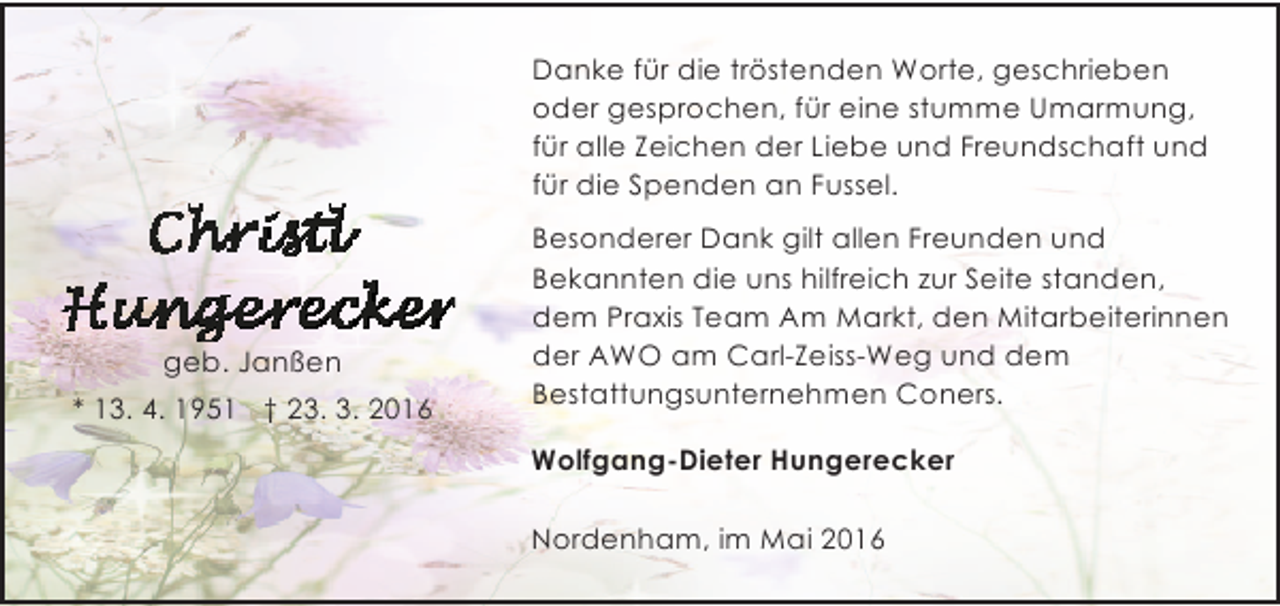 <p>Danke für die tröstenden Worte, geschrieben<br />oder gesprochen, für eine stumme Umarmung,<br />für alle Zeichen der Liebe und Freundschaft und<br />für die Spenden an Fussel.</p><p>geb. Janßen<br />* 13. 4. 1951 † 23. 3. 2016</p><p>Besonderer Dank gilt allen Freunden und<br />Bekannten die uns hilfreich zur Seite standen,<br />dem Praxis Team Am Markt, den Mitarbeiterinnen<br />der AWO am Carl-Zeiss-Weg und dem<br />Bestattungsunternehmen Coners.<br />Wolfgang-Dieter Hungerecker<br />Nordenham, im Mai 2016</p>